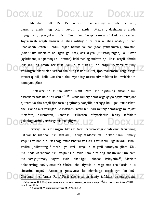 Iste dodli   ijodkor   Rauf   Parfi   o z   she rlarida   dunyo   o rnida   ochun ,     
daraxt   o rnida   og och ,   quyosh   o rnida   Mehra ,   dushman   o rnida
       
yog iy , oy-xayol o rnida  fikrat  kabi bir qator maxsus leksik resurslardan	
     
foydalanish   orqali   hozirgi   o zbek   adabiy   tilini   eski   o zbek   adabiy   tilidan	
 
uzoqlashib   ketishini   oldini   olgan   hamda   tanizor   (ozor   yetkazuvchi),   zimiston
(sokinlikka   mahkum   bo lgan   go sha),   asir   diyda   (mushtoq   nigoh),   o likzor	
  
(qabriston),   singramoq   (o kinmoq)   kabi   neologizmlarni   qo llash   orqali   tilimiz
 
leksikasining   boyib   borishiga   ham   o z   hissasini   qo shgan.   Mazkur   uslubiy	
 
xoslangan leksemalar nafaqat shoirning tasvir usulini, ijod monerasini belgilashga
xizmat qiladi,  balki ular shoir  she riyatidagi assotsiativ tafakkur ko rinishlarini	
 
namoyon qiladi. 
Betakror   so z   san atkori   Rauf   Parfi   she riyatining   aksar   qismi	
   
assotsiativ tafakkur hosilasidir  	
 15
.   Unda ramziy obrazlarga qayta-qayta murojaat
qilinadi va shu orqali  ijodkorning ijtimoiy voqelik, borliqqa bo lgan munosabati	

she rlarida aks ettirilgan.   Assotsiativ tasvir birliklari ramziy obrazlarga murojaat	

metafora,   oksamaron,   kontrast   usullardan   afoydalanish   hissiy   tafakkur
psixologiyasini yoritishga xizmat qilgan. 
Taxayyulga   asoslangan   fikrlash   tarzi   badiiy-estegak   tafakkur   tabiatining
ustuvor   belgilaridan   biri   sanaladi,   Badiiy   tafakkur   esa   ijodkor   bilan   ijtimoiy
voqelik va borliq o rtasidagi munosabatlar xosilasi sifatida vujudga keladi. Ushbu	

xodisa   ijodkorning   fikrlash     yo sini     orqali   o zliginii   namoyon   qiladi.   Shu	
 
ma noda   «adabiyot   bir     vaqtning   o zida   ham   oliy   ong   shakliekanligini,ham	
 
ma naviy-ijtimoiy   haytot   shakli   ekanligini   isbotlab   kelayotir»
 16
,   Mazkur
holatlarning   badiiy-estetikik   ifodasi   she riyatda   o ziga   xos   shakllarda   o z	
  
ifodasini   topadi.   Assotsilar   poeziyada   ko chimlarga   asoslangan   bo ladi.	
 
Xususan,   metaforalar   Rauf   Parfi   she riyatida   hissiy   tafakkur   psixologiyasini	

15
 Файзуллаева О. Р.Парфи шеърларида ассоциатив тафаккур кўринишлари. Ўзбек тили ва адабиёти // 2011 
йил. 1-сон, 99-бет. 
16
  Уоррен О. Теорий литературы. М. 1978. С. 257
38 