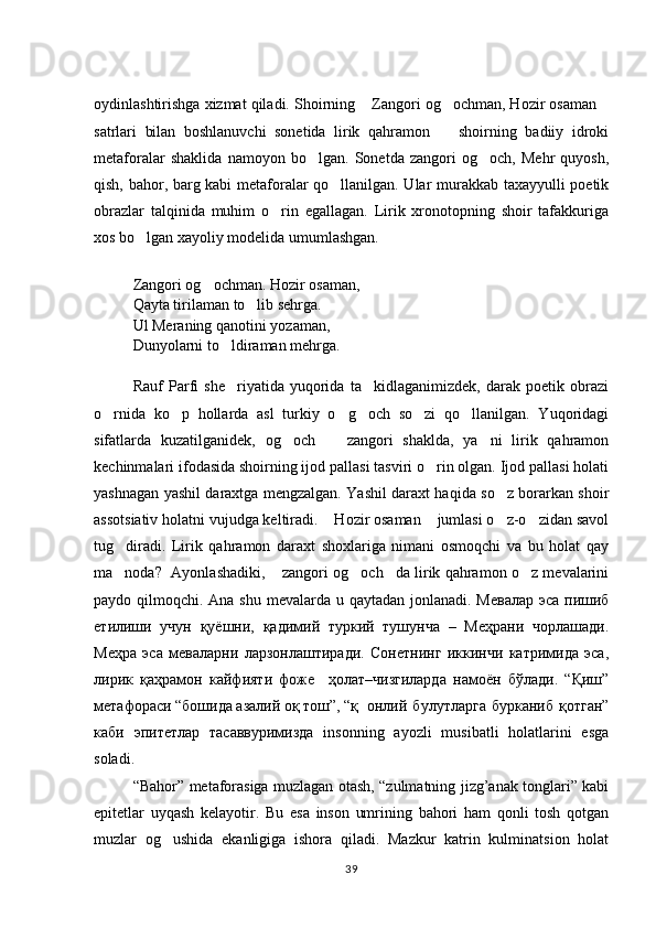 oydinlashtirishga xizmat qiladi. Shoirning  Zangori og ochman, Hozir osaman  
satrlari   bilan   boshlanuvchi   sonetida   lirik   qahramon     shoirning   badiiy   idroki	

metaforalar   shaklida   namoyon   bo lgan.   Sonetda   zangori   og och,   Mehr   quyosh,	
 
qish, bahor, barg kabi metaforalar qo llanilgan. Ular murakkab taxayyulli poetik	

obrazlar   talqinida   muhim   o rin   egallagan.   Lirik   xronotopning   shoir   tafakkuriga	

xos bo lgan xayoliy modelida umumlashgan. 	

Zangori og ochman. Hozir osaman, 	

Qayta tirilaman to lib sehrga. 	

Ul Meraning qanotini yozaman, 
Dunyolarni to ldiraman mehrga. 	

Rauf   Parfi   she riyatida   yuqorida   ta kidlaganimizdek,   darak   poetik   obrazi
 
o rnida   ko p   hollarda   asl   turkiy   o g och   so zi   qo llanilgan.   Yuqoridagi	
     
sifatlarda   kuzatilganidek,   og och     zangori   shaklda,   ya ni   lirik   qahramon	
  
kechinmalari ifodasida shoirning ijod pallasi tasviri o rin olgan. Ijod pallasi holati	

yashnagan yashil daraxtga mengzalgan. Yashil daraxt haqida so z borarkan shoir	

assotsiativ holatni vujudga keltiradi.  Hozir osaman  jumlasi o z-o zidan savol	
   
tug diradi.   Lirik   qahramon   daraxt   shoxlariga   nimani   osmoqchi   va   bu   holat   qay	

ma noda?  Ayonlashadiki,  zangori og och da lirik qahramon o z mevalarini
    
paydo qilmoqchi. Ana shu mevalarda u qaytadan jonlanadi. Мевалар  эса пишиб
етилиши   учун   қуёшни,   қадимий   туркий   тушунча   –   Меҳрани   чорлашади.
Меҳра   эса   меваларни   ларзонлаштиради.   Сонетнинг   иккинчи   катримида   эса,
лирик   қаҳрамон   кайфияти   фоже     ҳолат–чизгиларда   намоён   бўлади.   “Қиш”
метафораси “бошида азалий оқ тош”, “қ онлий   булутларга   бурканиб   қотган”
каби   эпитетлар   тасаввуримизда   insonning   ayozli   musibatli   holatlarini   esga
soladi. 
“Bahor” metaforasiga muzlagan otash, “zulmatning jizg’anak tonglari” kabi
epitetlar   uyqash   kelayotir.   Bu   esa   inson   umrining   bahori   ham   qonli   tosh   qotgan
muzlar   og ushida   ekanligiga   ishora   qiladi.   Mazkur   katrin   kulminatsion   holat	

39 