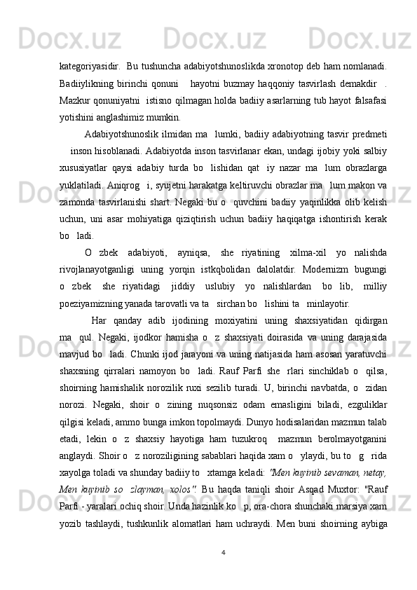 kategoriyasidir.   Bu tushuncha adabiyotshunoslikda xronotop deb ham nomlanadi.
Badiiylikning   birinchi   qonuni   hayotni   buzmay   haqqoniy   tasvirlash   demakdir . 
Mazkur qonuniyatni   istisno qilmagan holda badiiy asarlarning tub hayot falsafasi
yotishini anglashimiz mumkin. 
Adabiyotshunoslik   ilmidan   ma lumki,   badiiy  adabiyotning   tasvir   predmeti	

 inson hisoblanadi. Adabiyotda inson tasvirlanar ekan, undagi ijobiy yoki salbiy	

xususiyatlar   qaysi   adabiy   turda   bo lishidan   qat iy   nazar   ma lum   obrazlarga	
  
yuklatiladi. Aniqrog i, syujetni harakatga keltiruvchi obrazlar ma lum makon va	
 
zamonda   tasvirlanishi   shart.   Negaki   bu   o quvchini   badiiy   yaqinlikka   olib   kelish	

uchun,   uni   asar   mohiyatiga   qiziqtirish   uchun   badiiy   haqiqatga   ishontirish   kerak
bo ladi. 	

O zbek   adabiyoti,   ayniqsa,   she riyatining   xilma-xil   yo nalishda	
  
rivojlanayotganligi   uning   yorqin   istkqbolidan   dalolatdir.   Modernizm   bugungi
o zbek   she riyatidagi   jiddiy   uslubiy   yo nalishlardan   bo lib,   milliy	
   
poeziyamizning yanada tarovatli va ta sirchan bo lishini ta minlayotir. 	
  
  Har   qanday   adib   ijodining   moxiyatini   uning   shaxsiyatidan   qidirgan
ma qul.   Negaki,   ijodkor   hamisha   o z   shaxsiyati   doirasida   va   uning   darajasida	
 
mavjud bo ladi. Chunki ijod jarayoni va uning natijasida ham  asosan yaratuvchi	

shaxsning   qirralari   namoyon   bo ladi.   Rauf   Parfi   she rlari   sinchiklab   o qilsa,	
  
shoirning   hamishalik   norozilik   ruxi   sezilib   turadi.   U,   birinchi   navbatda,   o zidan	

norozi.   Negaki,   shoir   o zining   nuqsonsiz   odam   emasligini   biladi,   ezguliklar	

qilgisi keladi, ammo bunga imkon topolmaydi. Dunyo hodisalaridan mazmun talab
etadi,   lekin   o z   shaxsiy   hayotiga   ham   tuzukroq     mazmun   berolmayotganini	

anglaydi. Shoir o z noroziligining sabablari haqida xam o ylaydi, bu to g rida	
   
xayolga toladi va shunday badiiy to xtamga keladi: 	
 "Men kuyi nib  sevaman, netay,
Men   kuyinib   so zlayman,   xolos".	
   Bu   haqda   taniqli   shoir   Asqad   Muxtor:   "Rauf
Parfi - yaralari ochiq shoir. Unda hazinlik ko p, ora-chora shunchaki marsiya xam	

yozib   tashlaydi,   tushkunlik   alomatlari   ham   uchraydi.   Men   buni   sho irning   aybiga
4 