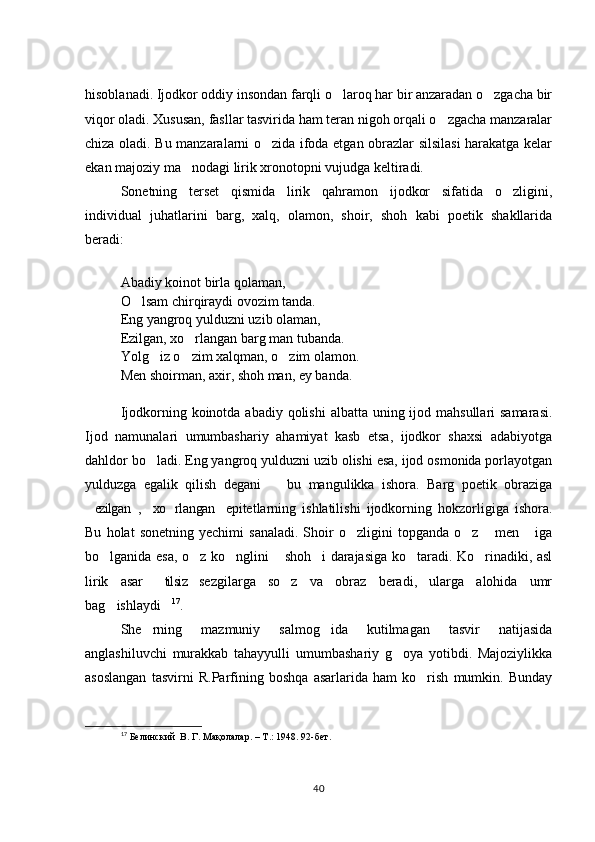 hisoblanadi. Ijodkor oddiy insondan farqli o laroq har bir anzaradan o zgacha bir 
viqor oladi. Xususan, fasllar tasvirida ham teran nigoh orqali o zgacha manzaralar	

chiza oladi. Bu manzaralarni o zida ifoda etgan obrazlar silsilasi  harakatga kelar	

ekan majoziy ma nodagi lirik xronotopni vujudga keltiradi.  	

Sonetning   terset   qismida   lirik   qahramon   ijodkor   sifatida   o zligini,	

individual   juhatlarini   barg,   xalq,   olamon,   shoir,   shoh   kabi   poetik   shakllarida
beradi: 
Abadiy koinot birla qolaman, 
O lsam chirqiraydi ovozim tanda. 	

Eng yangroq yulduzni uzib olaman, 
Ezilgan, xo rlangan barg man tubanda. 	

Yolg iz o zim xalqman, o zim olamon. 	
  
Men shoirman, axir, shoh man, ey banda. 
Ijodkorning koinotda abadiy qolishi  albatta  uning ijod mahsullari  samarasi.
Ijod   namunalari   umumbashariy   ahamiyat   kasb   etsa,   ijodkor   shaxsi   adabiyotga
dahldor bo ladi. Eng yangroq yulduzni uzib olishi esa, ijod osmonida porlayotgan

yulduzga   egalik   qilish   degani     bu   mangulikka   ishora.   Barg   poetik   obraziga	

ezilgan ,  xo rlangan   epitetlarning   ishlatilishi   ijodkorning   hokzorligiga   ishora.	
    
Bu   holat   sonetning   yechimi   sanaladi.   Shoir   o zligini   topganda   o z   men   iga	
   
bo lganida esa, o z ko nglini  shoh i darajasiga ko taradi. Ko rinadiki, asl	
      
lirik   asar   tilsiz   sezgilarga   so z   va   obraz   beradi,   ularga   alohida   umr	
 
bag ishlaydi	
  17
.  
She rning   mazmuniy   salmog ida   kutilmagan   tasvir   natijasida	
 
anglashiluvchi   murakkab   tahayyulli   umumbashariy   g oya   yotibdi.   Majoziylikka	

asoslangan   tasvirni   R.Parfining   boshqa   asarlarida   ham   ko rish   mumkin.   Bunday	

17
 Белинский   В. Г. М ақолалар .  –  Т .:  1948. 92-б ет.
40 