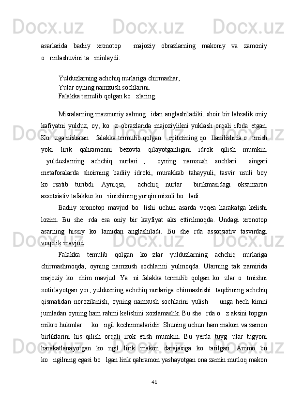asarlarida   badiiy   xronotop     majoziy   obrazlarning   makoniy   va   zamoniy
o rinlashuvini ta minlaydi:  
Yulduzlarning achchiq nurlariga chirmashar, 
Yular oyning namxush sochlarini. 
Falakka temulib qolgan ko zlaring.	

Misralarning mazmuniy salmog idan anglashiladiki, shoir bir lahzalik oniy	

kafiyatni   yulduz,   oy,   ko z   obrazlarida   majoziylikni   yuklash   orqali   ifoda   etgan.	

Ko zga nisbatan  falakka termulib qolgan  epitetining qo llanilishida o tmish	
    
yoki   lirik   qahramonni   bezovta   qilayotganligini   idrok   qilish   mumkin.
yulduzlarning   achchiq   nurlari ,   oyning   namxush   sochlari   singari	
   
metaforalarda   shoirning   badiiy   idroki,   murakkab   tahayyuli,   tasvir   usuli   boy
ko rsatib   turibdi.   Ayniqsa,   achchiq   nurlar   birikmasidagi   oksamaron	
  
assotsiativ tafakkur ko rinishining yorqin misoli bo ladi. 	
 
Badiiy   xronotop   mavjud   bo lishi   uchun   asarda   voqea   harakatga   kelishi	

lozim.   Bu   she rda   esa   oniy   bir   kayfiyat   aks   ettirilmoqda.   Undagi   xronotop	

asarning   hissiy   ko lamidan   anglashiladi.   Bu   she rda   assotsiativ   tasvirdagi	
 
voqelik mavjud: 
Falakka   temulib   qolgan   ko zlar   yulduzlarning   achchiq   nurlariga	

chirmashmoqda,   oyning   namxush   sochlarini   yulmoqda.   Ularning   tak   zamirida
majoziy   ko chim   mavjud.   Ya ni   falakka   termulib   qolgan   ko zlar   o tmishni	
   
xotirlayotgan   yor,   yulduzning   achchiq   nurlariga   chirmashishi     taqdirning   achchiq
qismatidan   norozilanish,   oyning   namxush   sochlarini   yulish     unga   hech   kimni	

jumladan oyning ham rahmi kelishini xoxlamaslik. Bu she rda o z aksini topgan	
 
mikro hukmlar   ko ngil kechinmalaridir. Shuning uchun ham makon va zamon	
 
birliklarini   his   qilish   orqali   irok   etish   mumkin.   Bu   yerda   tuyg ular   tugyoni	

harakatlanayotgan   ko ngil   lirik   makon   darajasiga   ko tarilgan.   Ammo   bu	
 
ko ngilning egasi bo lgan lirik qahramon yashayotgan ona zamin mutloq makon	
 
41 