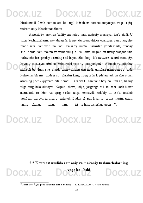 hisoblanadi.   Lirik   zamon   esa   ko ngil   iztiroblari   harakatlanayotgan   vaqt,   siqiq,
ixcham oniy lahzalardan iborat. 
Assotsiativ   tasvirda   badiiy   xronotop   ham   majoziy   ahamiyat   kasb   etadi.   U
shoir   kechinmalarini   qay   darajada   hissiy   ekspressivlikka   egaligiga   qarab   xayoliy
modellarda   namoyon   bo ladi.   Falsafiy   nuqtai   nazardan   yondashsak,   bunday	

she rlarda  ham   makon  va  zamonning  o rni   katta,  negaki  bu  uzviy  aloqada   ikki	
 
tushuncha har qanday asarning real hayot bilan bog lab turuvchi, ularni mantiqiy,	

hayotiy   xususiyatlarini   ta minlovchi   nazariy   kategoriyadir.   Assotsiativ   tafakkur	

mahsuli  bo lgan she rlarda badiiy tilning eng nodir qirralari namoyon bo ladi.	
  
Polisemantik  ma nodagi  so zlardan keng miqiyosda foydalaniladi  va shu orqali	
 
asarning poetik qiymato orta boradi.  adabiy til harchand boy bo lmasin, badiiy	
 
tilga   teng   kela   olmaydi.   Negaki,   sheva,   lahja,   jargonga   oid   so zlar   kasb-hunar	

atamalari,   so kish   va   qarg ishlar   unga   kirmaydi.   Adabiy   til   artib,   tozalab	
 
qoyilgan chiroyli idishga o xshaydi. Badiiy til esa, faqat so z ma nosini emas,	
  
uning  ohangi ,  rangi ,  tami ,  isi ni ham tashishga qodir	
         18
.
2.2 Kontrast usulida zamoniy va makoniy tushunchalarning 
voqe bo lishi	

18
  Ҳошимов Ў. Дафтар ҳошиясидаги битиклар. – Т.: Шарқ. 2005, 177-178 бетлар. 
42 