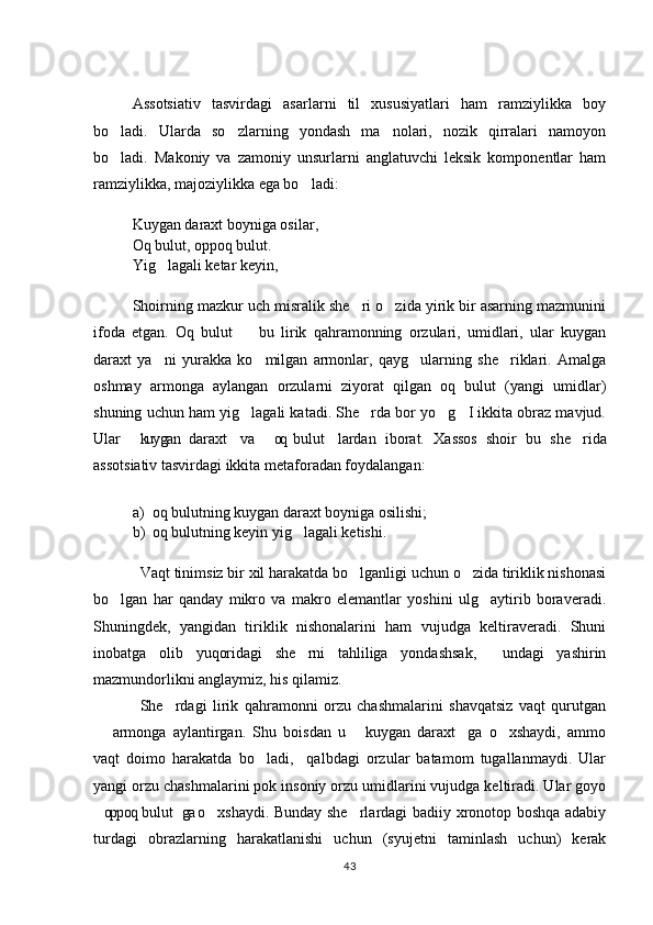 Assotsiativ   tasvirdagi   asarlarni   til   xususiyatlari   ham   ramziylikka   boy
bo ladi.   Ularda   so zlarning   yondash   ma nolari,   nozik   qirralari   namoyon  
bo ladi.  
 Makoniy   va   zamoniy   unsurlarni   anglatuvchi   leksik   komponentlar   ham
ramziylikka, majoziylikka ega bo ladi: 	

Kuygan daraxt boyniga osilar, 
Oq bulut, oppoq bulut. 
Yig lagali ketar keyin, 	

Shoirning mazkur uch misralik she ri o zida yirik bir asarning mazmunini	
 
ifoda   etgan.   Oq   bulut     bu   lirik   qahramonning   orzulari,   umidlari,   ular   kuygan	

daraxt   ya ni   yurakka   ko milgan   armonlar,   qayg ularning   she riklari.   Amalga	
   
oshmay   armonga   aylangan   orzularni   ziyorat   qilgan   oq   bulut   (yangi   umidlar)
shuning uchun ham yig lagali katadi. She rda bor yo g I ikkita obraz mavjud.	
   
Ular   kuygan   daraxt   va   oq  bulut   lardan   iborat.  	
    Xassos   shoir   bu   she rida	
assotsiativ tasvirdagi ikkita metaforadan foydalangan: 
a) oq bulutning kuygan daraxt boyniga osilishi; 
b) oq bulutning keyin yig lagali ketishi. 	

Vaqt tinimsiz bir xil harakatda bo lganligi uchun o zida tiriklik nishonasi	
 
bo lgan   har   qanday   mikro   va   makro   elemantlar   yoshini   ulg aytirib   boraveradi.	
 
Shuningdek,   yangidan   tiriklik   nishonalarini   ham   vujudga   keltiraveradi.   Shuni
inobatga   olib   yuqoridagi   she rni   tahliliga   yondashsak,     undagi   yashirin	

mazmundorlikni anglaymiz, his qilamiz. 
She rdagi   lirik   qahramonni   orzu   chashmalarini   shavqatsiz   vaqt   qurutgan	

  armonga   aylantirgan.   Shu   boisdan   u   kuygan   daraxt ga   o xshaydi,   ammo	
   
vaqt   doimo   harakatda   bo ladi,     qalbdagi   orzular   batamom   tugallanmaydi.   Ular	

yangi orzu chashmalarini pok insoniy orzu umidlarini vujudga keltiradi. Ular goyo
oppoq bulut ga o xshaydi. Bunday she rlardagi badiiy xronotop boshqa adabiy	
   
turdagi   obrazlarning   harakatlanishi   uchun   (syujetni   taminlash   uchun)   kerak
43 