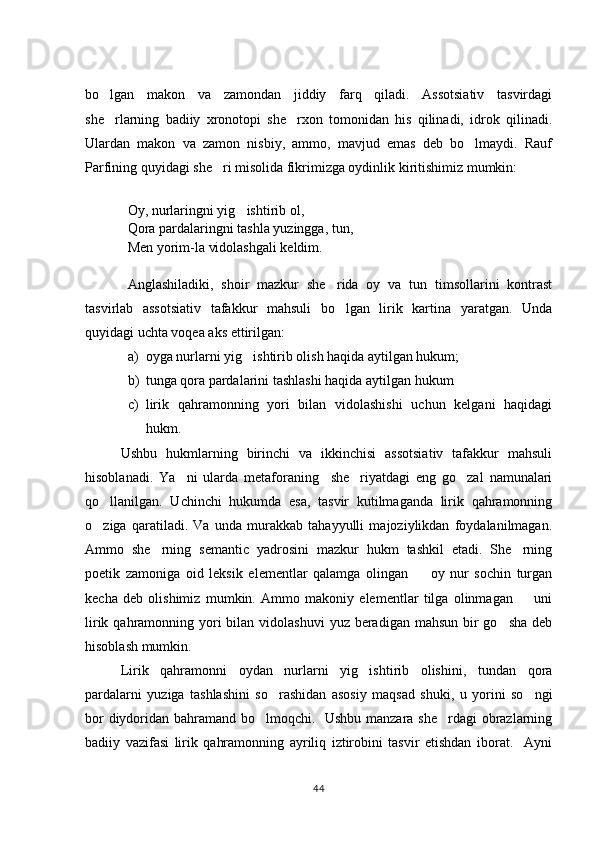 bo lgan   makon   va   zamondan   jiddiy   farq   qiladi.   Assotsiativ   tasvirdagi
she rlarning   badiiy   xronotopi   she rxon   tomonidan   his   qilinadi,   idrok   qilinadi.
 
Ulardan   makon   va   zamon   nisbiy,   ammo,   mavjud   emas   deb   bo lmaydi.   Rauf	

Parfining quyidagi she ri misolida fikrimizga oydinlik kiritishimiz mumkin: 	

Oy, nurlaringni yig ishtirib ol, 	

Qora pardalaringni tashla yuzingga, tun,
Men yorim-la vidolashgali keldim. 
Anglashiladiki,   shoir   mazkur   she rida   oy   va   tun   timsollarini   kontrast	

tasvirlab   assotsiativ   tafakkur   mahsuli   bo lgan   lirik   kartina   yaratgan.   Unda

quyidagi uchta voqea aks ettirilgan:  
a) oyga nurlarni yig ishtirib olish haqida aytilgan hukum;	

b) tunga qora pardalarini tashlashi haqida aytilgan hukum	

c) lirik   qahramonning   yori   bilan   vidolashishi   uchun   kelgani   haqidagi
hukm. 
Ushbu   hukmlarning   birinchi   va   ikkinchisi   assotsiativ   tafakkur   mahsuli
hisoblanadi.   Ya ni   ularda   metaforaning     she riyatdagi   eng   go zal   namunalari	
  
qo llanilgan.   Uchinchi   hukumda   esa,   tasvir   kutilmaganda   lirik   qahramonning	

o ziga   qaratiladi.   Va   unda   murakkab   tahayyulli   majoziylikdan   foydalanilmagan.

Ammo   she rning   semantic   yadrosini   mazkur   hukm   tashkil   etadi.   She rning	
 
poetik   zamoniga   oid   leksik   elementlar   qalamga   olingan     oy   nur   sochin   turgan	

kecha   deb   olishimiz   mumkin.   Ammo   makoniy   elementlar   tilga   olinmagan     uni	

lirik qahramonning yori  bilan vidolashuvi  yuz beradigan mahsun  bir  go sha  deb	

hisoblash mumkin.   
Lirik   qahramonni   oydan   nurlarni   yig ishtirib   olishini,   tundan   qora	

pardalarni   yuziga   tashlashini   so rashidan   asosiy   maqsad   shuki,   u   yorini   so ngi	
 
bor diydoridan bahramand bo lmoqchi.   Ushbu manzara she rdagi obrazlarning	
 
badiiy   vazifasi   lirik   qahramonning   ayriliq   iztirobini   tasvir   etishdan   iborat.     Ayni
44 