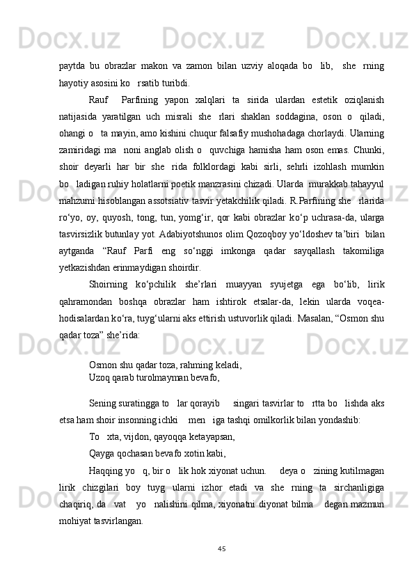 paytda   bu   obrazlar   makon   va   zamon   bilan   uzviy   aloqada   bo lib,     she rning 
hayotiy asosini ko rsatib turibdi. 	

Rauf     Parfining   yapon   xalqlari   ta sirida   ulardan   estetik   oziqlanish	

natijasida   yaratilgan   uch   misrali   she rlari   shaklan   soddagina,   oson   o qiladi,	
 
ohangi o ta mayin, amo kishini chuqur falsafiy mushohadaga chorlaydi. Ularning	

zamiridagi   ma noni   anglab   olish   o quvchiga   hamisha   ham   oson   emas.   Chunki,	
 
shoir   deyarli   har   bir   she rida   folklordagi   kabi   sirli,   sehrli   izohlash   mumkin	

bo ladigan ruhiy holatlarni poetik manzrasini chizadi. Ularda  murakkab tahayyul	

mahzumi hisoblangan assotsiativ tasvir yetakchilik qiladi. R.Parfining she rlarida	

r о ‘yo,   oy,   quyosh,   tong,   tun,   yomg‘ir,   qor   kabi   obrazlar   k о ‘p   uchrasa-da,   ularga
tasvirsizlik butunlay yot. Adabiyotshunos olim Qozoqboy y о ‘ldoshev ta’biri  bilan
aytganda   “Rauf   Parfi   eng   s о ‘nggi   imkonga   qadar   sayqallash   takomiliga
yetkazishdan erinmaydigan shoirdir.  
Shoirning   k о ‘pchilik   she’rlari   muayyan   syujetga   ega   b о ‘lib,   lirik
qahramondan   boshqa   obrazlar   ham   ishtirok   etsalar-da,   lekin   ularda   voqea-
hodisalardan k о ‘ra, tuyg‘ularni aks ettirish ustuvorlik qiladi. Masalan, “Osmon shu
qadar toza” she’rida: 
Osmon shu qadar toza, rahming keladi, 
Uzoq qarab turolmayman bevafo,
Sening suratingga to lar qorayib   singari tasvirlar to rtta bo lishda aks	
   
etsa ham shoir insonning ichki  men iga tashqi omilkorlik bilan yondashib: 	
 
To xta, vijdon, qayoqqa ketayapsan, 	

Qayga qochasan bevafo xotin kabi, 
Haqqing yo q, bir o lik hok xiyonat uchun.   deya o zining kutilmagan	
   
lirik   chizgilari   boy   tuyg ularni   izhor   etadi   va   she rning   ta sirchanligiga	
  
chaqiriq, da vat  yo nalishini qilma, xiyonatni diyonat bilma  degan mazmun	
   
mohiyat tasvirlangan.  
45 
