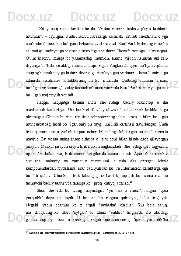 Xitoy   xalq   maqollaridan   birida:   Vijdon   insonni   tushsiz   g‘ajib   tashlashi
mumkin”,   –   deyilgan.   Unda   insonni   harakatga   keltirishi,   iztirob   chektirish,   о‘yga
chо‘mdirish mumkin bо‘lgan cheksiz qudrat mavjud. Rauf Parfi kishining insonlik
asliyatiga,   mohiyatiga  xizmat   qilmaydigan   vijdonni   “bevafo  xotinga”   о‘xshatgan.
О‘lim   insonni   izmiga   bо‘ysunmasligi   mumkin,   ammo   vijdon   hamisha   uni   izn-
itiyoriga bo’lishi kerakligi shoirona talqin etgan. Anglanishi qiyin bo’lgan vijdonni
aniqrog’i kerak paytga kishini diyonatga chorlaydigan vijdonni  bevafo xotin ga 
izlanishi   assotsiativ   tahfakkurning   bir   ko rinishidir.   Qalbdagi   adolatni   tarozisi	

bo lgan vijdonning bunday tashbeh qilinishi zamirida Rauf Parfi she riyatiga xos	
 
bo lgan majoziylik yotibdi. 

Haqqa,   haqiqatga   tashna   shoir   she ridagi   badiiy   xronotop   o sha	
 
mavhumlik   kasb   etgan.   Uni   konkret   ifodalay   oluvchi   birorta   leksik   birliklar   tilga
olinmagan. Chunki bu she rda lirik qahramonning ichki  men i bilan bo lgan	
   
munosabatdagi hosil bo lgan oniy bir tuyg uni lirik kartinasi tasvirlangan. Unda	
 
lirik   qahramonni   u   yashab   turgan   ochun   bilan   bog lab   turgan   birdan   bir   vosita	

mavjud.   Bu   vosita   uning   inson   sifatida   o z   vijdoni   bilan   hisob-kitob   qilayotgan	

jarayon. Mazkur jarayon orqali lirik makon anglashiladi. She rdagi qalb tugyonini	

og ir   bir   holati   esa,   lirik   zamon   belgilarida   xizmat   qiladi.   Agar   shoir   mazkur	

she rda   makoniy   va   zamoniy   mazmunni   o zida   aks   etirrgan   leksik
 
komponentlardan foydalansa, asar badiiylikdan ko ra information xarakterga ega	

bo lib   qoladi.   Chunki,   lirik   tabiatgagi   ixchamlik,   siqiqlik   ko chma   ma no	
   
tashuvchi badiiy tasvir vositalariga ko proq  ehtiyoj seziladi	
 19
. 
Shoir   she rda   ko zning   mayusligini   "yo lsiz   o rmon",   rangini   "qora	
   
yorqinlik"   deya   suratlaydi.   U   ko zni   ko ribgina   qolmaydi,   balki   tinglaydi.	
 
Negaki,   yaqin   odamlar   ko z   orqali   "soylasha"   oladilar.   Shu   bois   oshiq,	

ma shuqaning   ko zlari   "aytgan"   so zlarni   "entikib"   tinglaydi.   Ko zlardagi	
   
g ussaning   yo lsiz   o rmonga,   nigoh   nurlanishining   "qora   yorqinlik"ka	
  
19
  Ҳасанов Ш. Достон таркиби ва табиати. (Монография). –Самарқанд. 2011. 17-бет. 
46 
