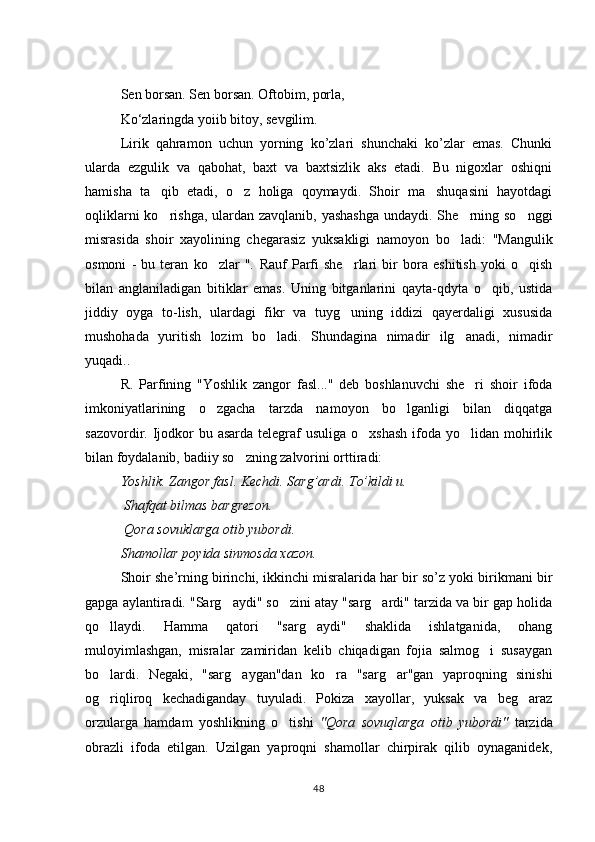 Sen borsan. Sen borsan. Oftobim, porla, 
K о ‘zlaringda yoiib bitoy, sevgilim.
Lirik   qahramon   uchun   yorning   ko’zlari   shunchaki   ko’zlar   emas.   Chunki
ularda   ezgulik   va   qabohat,   baxt   va   baxtsizlik   aks   etadi.   Bu   nigoxlar   oshiqni
hamisha   ta qib   etadi,   o z   holiga   qoymaydi.   Shoir   ma shuqasini   hayotdagi  
oqliklarni  ko rishga, ulardan zavqlanib, yashashga  undaydi. She rning so nggi
  
misrasida   shoir   xayolining   chegarasiz   yuksakligi   namoyon   bo la	
 di:   "Mangulik
osmoni   -   bu   teran   ko zlar   ".  	
 Rauf   Parfi   she rlari   bir   bora   eshitish   yoki   o qish	 
bilan   anglaniladigan   bitiklar   emas.   Uning   bitganlarini   qayta-qdyta   o qib,   ustida	

jiddiy   oyga   to-lish,   ulardagi   fikr   va   tuyg uning   iddizi   qayerdaligi   xususida	

mushohada   yuritish   lozim   bo ladi.   Shundagina   nimadir   ilg anadi,   nimadir	
 
yuqadi..
R.   Parfining   "Yoshlik   zangor   fasl..."   deb   boshlanuvchi   she ri   shoir   ifoda	

imkoniyatlarining   o zgacha   tarzda   namoyon   bo lganligi   bilan   diqqatga	
 
sazovordir. Ijodkor  bu asarda telegraf  usuliga o xshash  ifoda yo lidan mohirlik	
 
bilan foydalanib, badiiy so zning zalvorini orttiradi:	

Yоshlik. Zangor fasl. Kechdi. Sarg’ardi. To’kildi u.
 Shafqat bilmas bargrezon.
 Qora sovuklarga otib yubordi.           
Shamollar poyida sinmosda xazon.
Shoir she’rning birinchi, ikkinchi misralarida har bir so’z yoki birikmani bir
gapga aylantiradi. "Sarg aydi" so zini atay "sarg ardi" tarzida va bir gap holida	
  
qo llaydi.   Hamma   qatori   "sarg aydi"   shaklida   ishlatganida,   ohang	
 
muloyimlashgan,   misralar   zamiridan   kelib   chiqadigan   fojia   salmog i   susaygan	

bo lardi.   Negaki,   "sarg aygan"dan   ko ra   "sarg ar"gan   yaproqning   sinishi	
   
og riqliroq   kechadiganday   tuyuladi.   Pokiza   xayollar,   yuksak   va   beg araz
 
orzularga   hamdam   yoshlikning   o tishi  	
 "Qora   sovuqlarga   otib   yubordi"   tarzida
obrazli   ifoda   etilgan.   Uzilgan   yaproqni   shamollar   chirpirak   qilib   oynaganidek,
48 