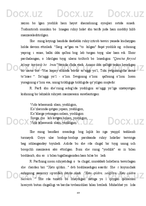 xazon   bo lgan   yoshlik   ham   hayot   shamolining   oyoqlari   ostida   sinadi.
Tushuntirish   mumkin   bo lmagan   ruhiy   holat   shu   tarifa   juda   ham   moddiy   hilib	

manzaralashtirilgan.
She rning keyingi bandida dastlabki ruhiy iztirob tasviri yanada kuchaygan	

holda   davom   ettiriladi.   "Sarg ar"gan   va   "to kilgan"   faqat   yoshlik   og ochining	
  
yaprog i   emas,   balki   ikki   qalbni   bog lab   turgan   tuyg ular   ham   edi.   Shoir	
  
parchalangan,   o ldirilgan   tuyg ularni   tiriltirib   bo lmasligini  	
   "Qancha   faryod
kilmay kaytarib bo lmas	
 "  tarzida ifoda etadi.  Ammo ikki qalbga taskin beradigan
bir   narsa   bor:   "Har   kapay   oldinda   bordir   sо‘nggi   yо‘l,   Toki   yetguningcha   xarna
tо‘lmas   ".   Sо‘nggi   yо‘l   -   о‘lim.   Sevgining   о‘limi     qalbning   о‘limi.   Inson
yuragining о‘limi esa, uning tirikligiga tirikligida qо‘yilgan nuqtadir.
R.   Parfi   shu   she’rning   adog‘ida   yoshligini   sо‘nggi   yо‘lga   uzatayotgan
kishining bir lahzalik ruhiyati manzarasini suratlantirgan:                               
 Vido tabassumli olam, yoshligim,
 Ko’zlarimda qotgan jopam, yoshligim,
 Ko’klarga yetmagan nolam, yoshligim
 Suvga cho kib ketgan bolam, yoshligim, 

 Vido tabassumli olam, yoshligim.
She rning   bandlari   orasidagi   bog liqlik   ko zga   yaqqol   tashlanib	
  
turmaydi.   Goyo   ular   boshqa-boshqa   parokanda   ruhiy   holatlar   tasviriga
bag ishlanganday   tuyuladi.   Aslida   bu   she rda   chigal   bir   tuyg uning   uch	
  
bosqichli   manzarasi   aks   ettirilgan.   Buni   she rning   "yoshlik"   so zi   bilan	
 
boshlanib, shu so z bilan tugallanganidan ham bilsa bo ladi.	
 
R. Parfining inson ruhiyatidagi o ta chigal, murakkab holatlarni tasvirlagan	

she rlaridan   biri   "Xato   qildim..."   deb   boshlanadigan   asardir.   She r   kuyunchak	
 
oshiqning   samimiy   iqroridan   ibtido   oladi:   "Xato   qildim,   sevgilim,   Xato   sildim
beomon..."   She rda   tuzatib   bo lmaydigan   xatoga   yo l   qoygan   qahramon	
  
hissiyoti butun chigalligi va barcha tovlanishlari bilan beriladi. Muhabbat yo lida	

49 