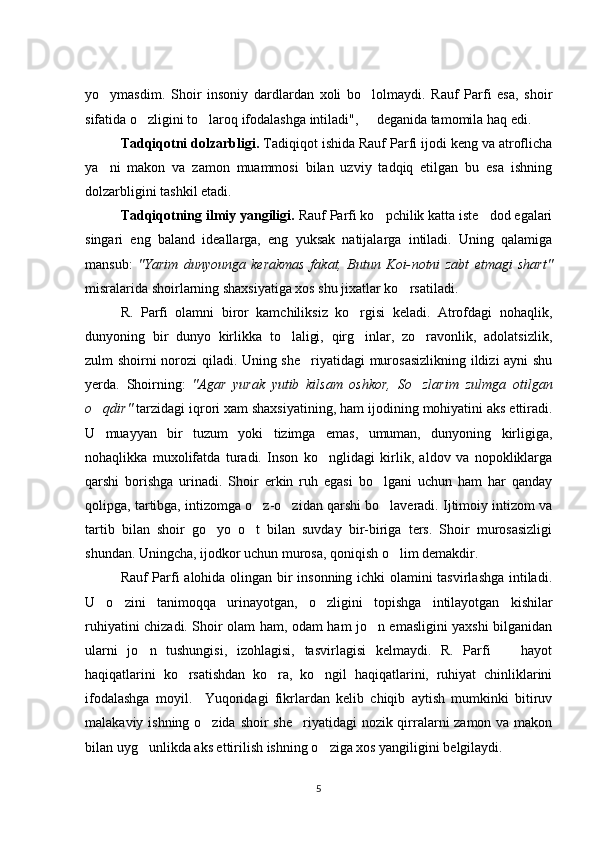 yo ymasdim.   Shoir   insoniy   dardlardan   xoli   bo lolmaydi.   Rauf   Parfi   esa,   shoir 
sifatida o zligini to laroq ifodalashga intiladi",   deganida tamomila haq edi.	
  
Tadqiqotni dolzarbligi.  Tadiqiqot ishida Rauf Parfi ijodi keng va atroflicha
ya ni   makon   va   zamon   muammosi   bilan   uzviy   tadqiq   etilgan   bu   esa   ishning	

dolzarbligini tashkil etadi.
Tadqiqotning ilmiy yangiligi.  Rauf Parfi ko pchilik katta iste dod egalari	
 
singari   eng   baland   ideallarga,   eng   yuksak   natijalarga   intiladi.   Uning   qalamiga
mansub:   "Yarim   dunyounga   kerakmas   fakat,   Butun   Koi- notni   zabt   etmagi   shart"
misralarida shoirlarning shaxsiyatiga xos shu jixatlar ko rsatiladi.	

R.   Parfi   olamni   biror   kamchiliksiz   ko rgisi   keladi.   Atrofdagi   nohaqlik,	

dunyoning   bir   dunyo   kirlikka   to laligi,   qirg inlar,   zo ravonlik,   adolatsizlik,	
  
zulm shoirni norozi qiladi. Uning she riyatidagi  murosasizlikning ildizi ayni shu	

yerda.   Shoirning:   "Agar   yurak   yutib   kilsam   oshkor,   So zlarim	
   zulmga   otilgan
o qdir" 	
 tarzidagi iqrori xam shaxsiyatining, ham ijo dining mohiyatini aks ettiradi.
U   muayyan   bir   tuzum   yoki   tizimga   emas,   umuman,   dunyoning   kirligiga,
nohaqlikka   muxolifatda   turadi.   Inson   ko nglidagi   kirlik,   aldov   va   nopokliklarga	

qarshi   borishga   urinadi.   Shoir   erkin   ruh   egasi   bo lgani   uchun   ham   har   qanday	

qolipga, tartibga, intizomga o z-o zidan qarshi bo laveradi. Ijtimoiy intizom va	
  
tartib   bilan   shoir   go yo   o t   bilan   suvday   bir-biriga   ters.   Shoir   murosasizligi	
 
shundan. Uningcha, ijodkor uchun murosa, qoniqish o lim demakdir.	

Rauf Parfi alohida olingan bir insonning ichki olamini tasvirlashga intiladi.
U   o zini   tanimoqqa   urinayotgan,   o zli	
  gini   topishga   intilayotgan   kishilar
ruhiyatini chizadi. Shoir olam ham, odam ham jo n emasligini yaxshi bilganidan	

ularni   jo n   tushungisi,   izohlagisi,   tasvirlagisi   kelmaydi.   R.   Parfi     hayot	
 
haqiqatlarini   ko rsatishdan   ko ra,   ko ngil   haqiqatlarini,   ruhiyat   chinliklarini	
  
ifodalashga   moyil.     Yuqoridagi   fikrlardan   kelib   chiqib   aytish   mumkinki   bitiruv
malakaviy ishning o zida shoir she riyatidagi nozik qirralarni zamon va makon	
 
bilan uyg unlikda aks ettirilish ishning o ziga xos yangiligini belgilaydi.	
 
5 