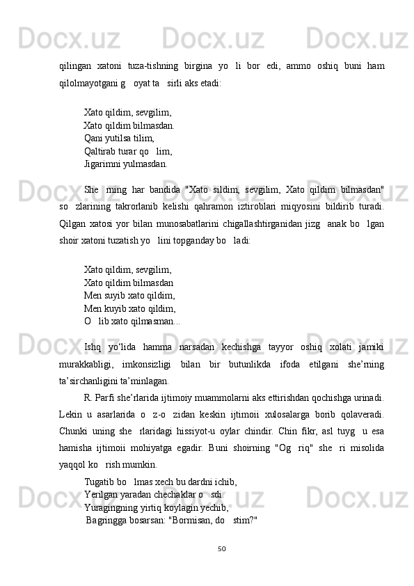 qilingan   xatoni   tuza-tishning   birgina   yo li   bor   edi,   ammo   oshiq   buni   ham
qilolmayotgani g oyat ta sirli aks etadi:	
 
         
Xato qildim, sevgilim, 
           Xato qildim bilmasdan.
Qani yutilsa tilim, 
Qaltirab turar qo lim, 	

Jigarimni yulmasdan.
She rning   har   bandida  	
 "Xato   sildim,   sevgilim,   Xato   qildim   bilmasdan"
so zlarining   takrorlanib   kelishi   qahramon   iztiroblari   miqyosini   bildirib   turadi.	

Qilgan   xatosi   yor   bilan   munosabatlarini   chigallashtirganidan   jizg anak   bo lgan	
 
shoir xatoni tuzatish yo lini topganday bo ladi:	
 
Xato qildim, sevgilim, 
Xato qildim bilmasdan
Men suyib xato qildim, 
Men kuyib xato qildim, 
O lib xato qilmasman...	

Ishq   yо‘lida   hamma   narsadan   kechishga   tayyor   oshiq   xolati   jamiki
murakkabligi,   imkonsizligi   bilan   bir   butunlikda   ifoda   etilgani   she’rning
ta’sirchanligini ta’minlagan.
R. Parfi she’rlarida ijtimoiy muammolarni aks ettirishdan qochishga urinadi.
Lekin   u   asarlarida   o z-o zidan   keskin   ijtimoii   xulosalarga   borib   qolaveradi.	
 
Chunki   uning   she rlaridagi   hissiyot-u   oylar   chindir.   Chin   fikr,   asl   tuyg u   esa	
 
hamisha   ijtimoii   mohiyatga   egadir.   Buni   shoirning   "Og riq"   she ri   misolida	
 
yaqqol ko rish mumkin.	

Tugatib bo lmas xech bu dardni ichib, 	

Yerilgan yaradan chechaklar o sdi. 	

Yuragingning yirtiq koylagin yechib,
 Bagringga bosarsan:   "Bormisan, do stim?"	

50 