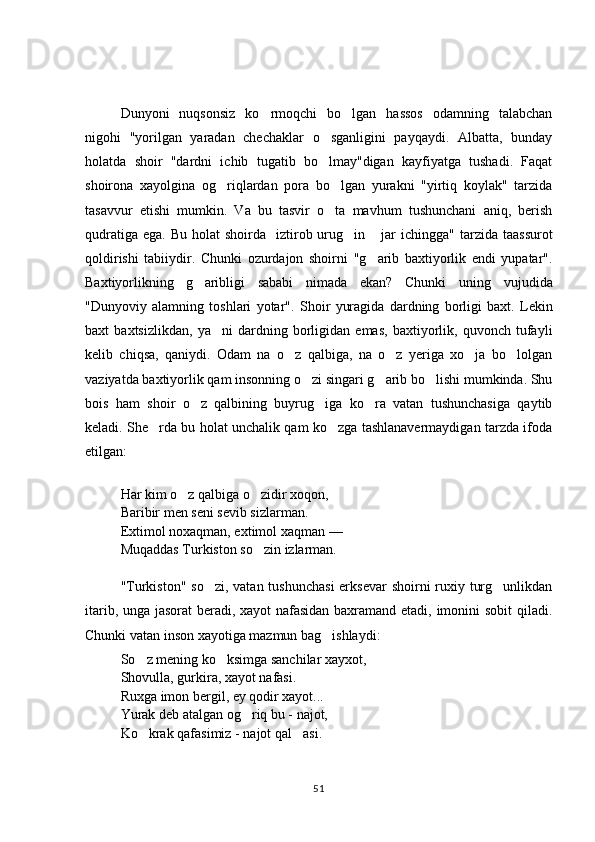 Dunyoni   nuqsonsiz   ko rmoqchi   bo lgan   hassos   odamning   talabchan 
nigohi   "yorilgan   yaradan   chechaklar   o sganligini   payqaydi.   Albatta,   bunday	

holatda   shoir   "dardni   ichib   tugatib   bo lmay"digan   kayfiyatga   tushadi.   Faqat

shoirona   xayolgina   og riqlardan   pora   bo lgan   yurakni   "yirtiq   koylak"   tarzida	
 
tasavvur   etishi   mumkin.   Va   bu   tasvir   o ta   mavhum   tushunchani   aniq,   berish	

qudratiga  ega. Bu holat  shoirda    iztirob urug in  jar  ichingga"  	
  tarzida  taassurot
qoldirishi   tabiiydir.   Chunki   ozurdajon   shoirni   "g arib   baxtiyorlik   endi   yupatar".	

Baxtiyorlikning   g aribligi   sababi   nimada   ekan?   Chunki  	
 uning   vujudida
"Dunyoviy   alamning   toshlari   yotar".   Shoir   yuragida   dardning   borligi   baxt.   Lekin
baxt   baxtsizlikdan,   ya ni   dardning   borligidan   emas,   baxtiyorlik,   quvonch   tufayli	

kelib   chiqsa,   qaniydi.   Odam   na   o z   qalbiga,   na   o z   yeriga   xo ja   bo lolgan	
   
vaziyatda baxtiyorlik qam insonning o zi singari g arib bo lishi mumkinda. Shu	
  
bois   ham   shoir   o z   qalbining   buyrug iga   ko ra   vatan   tushunchasiga   qaytib	
  
keladi. She rda bu holat unchalik qam ko zga tashlanavermaydigan tarzda ifoda	
 
etilgan:
Har kim o z qalbiga o zidir xoqon,	
 
Baribir men seni sevib sizlarman.
Extimol noxaqman, extimol xaqman  —
Muqaddas Turkiston so zin izlarman.	

"Turkiston" so zi, vatan tushunchasi  erksevar  shoirni  ruxiy turg unlikdan	
 
itarib, unga jasorat  beradi, xayot nafasidan baxramand etadi, imonini sobit  qiladi.
Chunki vatan inson xayotiga mazmun bag ishlaydi:	

So z mening ko ksimga sanchilar xayxot, 	
 
Shovulla, gurkira, xayot nafasi.
Ruxga imon bergil, ey qodir xayot...    
Yurak deb atalgan og riq bu - najot,	

Ko krak qafasimiz 	
 -  najot qal asi.	
51 