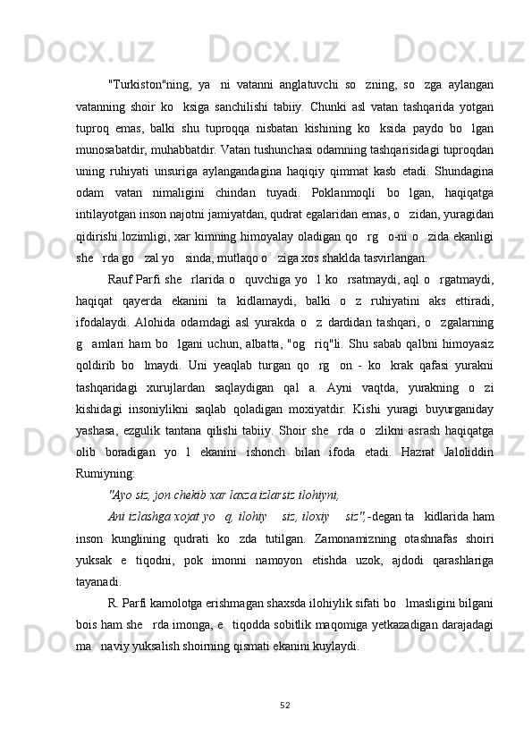 "Turkiston"ning,   ya ni   vatanni   anglatuvchi   so zning,   so zga   aylangan  
vatanning   shoir   ko ksiga   sanchilishi   tabiiy.   Chunki   asl   vatan   tashqarida   yotgan	

tuproq   emas,   balki   shu   tuproqqa   nisbatan   kishining   ko ksida   paydo   bo lgan	
 
munosabatdir, muhabbatdir. Vatan tushunchasi odamning tashqarisidagi tuproqdan
uning   ruhiyati   unsuriga   aylangandagina   haqiqiy   qimmat   kasb   etadi.   Shundagina
odam   vatan   nimaligini   chindan   tuyadi.   Poklanmoqli   bo lgan,   haqiqatga	

intilayotgan inson najotni jamiyatdan, qudrat egalaridan emas, o zidan, yuragidan

qidirishi  lozimligi, xar kimning himoyalay oladigan qo rg o-ni o zida ekanligi	
  
she rda go zal yo sinda, mutlaqo o ziga xos shaklda tasvirlangan.	
   
Rauf Parfi she rlarida o quvchiga yo l ko rsatmaydi, aql o rgatmaydi,	
    
haqiqat   qayerda   ekanini   ta kidlamaydi,   balki   o z   ruhiyatini   aks   ettiradi,	
 
ifodalaydi.   Alohida   odamdagi   asl   yurakda   o z   dardidan   tashqari,   o zgalarning	
 
g amlari   ham   bo lgani   uchun,   albatta,   "og riq"li.   Shu   sabab   qalbni   himoyasiz	
  
qoldirib   bo lmaydi.   Uni   yeaqlab   turgan   qo rg on   -   ko krak   qafasi   yurakni	
   
tashqaridagi   xurujlardan   saqlaydigan   qal a.   Ayni   vaqtda,   yurakning   o zi	
 
kishidagi   insoniylikni   saqlab   qoladigan   moxiyatdir.   Kishi   yuragi   buyurganiday
yashasa,   ezgulik   tantana   qilishi   tabiiy.   Shoir   she rda   o zlikni   asrash   haqiqatga	
 
olib   boradigan   yo l   ekanini   ishonch   bilan   ifoda   etadi.   Hazrat   Jaloliddin	

Rumiyning: 
"Ayo siz, jon chekib xar laxza izlarsiz ilohiyni, 
Ani izlashga xojat yo q, ilohiy  	
  	 siz, iloxiy    	 siz",- degan ta kidlarida ham	
inson   kunglining   qudrati   ko zda   tutilgan.   Zamonamizning   otashnafas   shoiri	

yuksak   e tiqodni,   pok   imonni   namoyon   etishda   uzok,   ajdodi   qarashlariga	

tayanadi.
R. Parfi kamolotga erishmagan shaxsda ilohiylik sifati bo lmasligini bilgani	

bois ham she rda imonga, e tiqodda sobitlik maqomiga yetkazadigan darajadagi	
 
ma naviy yuksalish shoirning qismati ekanini kuylaydi.	

52 