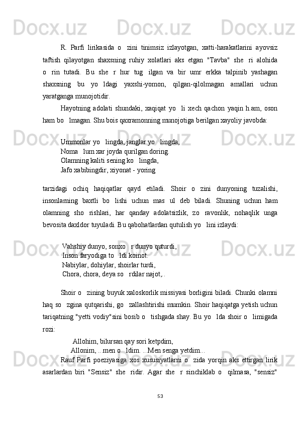 R.   Parfi   lirikasida   o zini   tinimsiz   izlayotgan,   xatti-harakatlarini   ayovsiz
taftish   qilayotgan   shaxsning   ruhiy   xolatlari   aks   etgan   "Tavba"   she ri   alohida	

o rin   tutadi.   Bu   she r   hur   tug ilgan   va   bir   umr   erkka   talpinib   yashagan	
  
shaxsning   bu   yo ldagi   yaxshi-yomon,   qilgan-qilolmagan   amallari   uchun	

yaratganga munojotidir. 
Hayotning   adolati   shundaki,   xaqiqat   yo li   xech   qachon   yaqin   h.am,   oson	

ham bo lmagan. Shu bois qaxramonning munojotiga berilgan xayoliy javobda:	

Ummonlar yo lingda, janglar yo lingda, 	
 
Noma lum xar joyda qurilgan doring.	

Olamning kaliti sening ko lingda, 	

Jafo xabibingdir, xiyonat - yoring
tarzidagi   ochiq   haqiqatlar   qayd   etiladi.   Shoir   o zini   dunyoning   tuzalishi,	

insonlarning   baxtli   bo lishi   uchun   mas ul   deb   biladi.   Shuning   uchun   ham	
 
olamning   sho rishlari,   har   qanday   adolatsizlik,   zo ravonlik,   nohaqlik   unga	
 
bevosita daxldor tuyuladi. Bu qabohatlardan qutulish yo lini izlaydi:	

 Vahshiy dunyo, sonxo r dunyo quturdi,	

  Inson   faryodiga to ldi koinot. 	

 Nabiylar, dohiylar, shoirlar turdi,
 Chora, chora, deya so rdilar najot,..	

Shoir o zining buyuk xaloskorlik missiyasi borligini biladi. Chunki olamni	

haq so zgina qutqarishi, go zallashtirishi mumkin. Shoir haqiqatga yetish uchun	
 
tariqatning "yetti vodiy"sini bosib o tishgada shay. Bu yo lda shoir o limigada	
  
rozi:
        Allohim, bilursan qay sori ketpdim, 
                Allonim, ...men o ldim. ...Men senga yetdim...	

Rauf   Parfi   poeziyasiga   xos   xususiyatlarni   o zida   yorqin   aks   ettirgan   lirik	

asarlardan   biri   "Sensiz"   she ridir.   Agar   she r   sinchiklab   o qilmasa,   "sensiz"	
  
53 