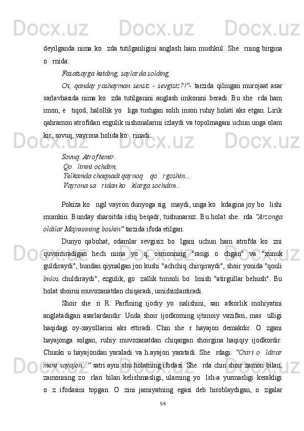 deyilganda   nima   ko zda   tutilganligini   anglash   ham   mushkul.   She rning   birgina 
o rnida: 	

Fasatsayga ketding, saylarda solding, 
Ox,   qanday   yashayman   sensiz   -   sevgisiz?!"-   tarzida   qilingan   murojaat   asar
sarlavhasida   nima   ko zda   tutilganini   anglash   imkonini   beradi.   Bu   she rda   ham	
 
imon, e tiqod, halollik yo liga tushgan  solih inson ruhiy holati  aks etgan. Lirik	
 
qahramon atrofidan ezgulik nishonalarini izlaydi va topolmagani uchun unga olam
kir, sovuq, vayrona holida ko rinadi: 	

 
Sovuq.  Atrof temir. 
 Qo limni ochdim,	

 Yelkamda chaqnadi qaynoq  qo rgoshin...	
 
 Vayrona sa ridan ko klarga sochdim...	
 
 
Pokiza  ko ngil 	
 vayron dunyoga sig maydi, unga ko kdagina joy bo lishi	  
mum kin.  Bunday  sharoitda   ishq  beqadr,  tushunarsiz.   Bu  holat   she rda  	
 "Arzonga
oldilar Majnunning boshin"  tarzida ifoda etilgan.
Dunyo   qabohat,   odamlar   sevgisiz   bo lgani   uchun   ham   atrofda   ko zni	
 
quvontiradigan   hech   nima   yo q,   osmonning   "rangi   o chgan"   va   "xunuk	
 
guldiraydi", bundan qiynalgan jon kushi "achchiq chirqiraydi", shoir yonida "qonli
bulos   chuldiraydi",   ezgulik,   go zallik   timsoli   bo lmish   "atirgullar   behush".   Bu
 
holat shoirni muvozanatdan chiqaradi, umidsizlantiradi. 
Shoir   she ri   R.   Parfining   ijodiy   yo nalishini,   san atkorlik   mohiyatini	
  
anglatadigan   asarlardandir.   Unda   shoir   ijodkorning   ijtimoiy   vazifasi,   mas ulligi	

haqidagi   oy-xayollarini   aks   ettiradi.   Chin   she r   hayajon   demakdir.   O zgani	
 
hayajonga   solgan,   ruhiy   muvozanatdan   chiqargan   shoirgina   haqiqiy   ijodkordir.
Chunki   u   hayajondan   yaraladi   va   h.ayajon   yaratadi.   She rdagi:  	
 "Oxiri   o ldirar	
meni xayajon..."   satri ayni   shu holatning ifodasi. She rda chin shoir zamon bilan,	

zamonning   zo rlari   bilan   kelishmasligi,   ularning   yo lsh-a   yurmasligi   kerakligi	
 
o z   ifodasini   topgan.   O zini   jamiyatning   egasi   deb   hisoblaydigan,   o zgalar	
  
54 