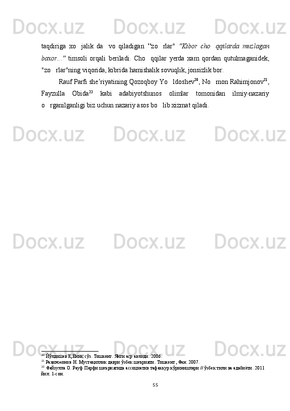 taqdiriga   xo jalik   da vo   qiladigan    " zo rlar"  	 "Kibor   cho qqilarda   muzlagan	
baxor..."   timsoli   orqali   beriladi.   Cho qqilar   yerda   xam   qordan   qutulmaganidek,	

"zo rlar"ning viqorida, kibrida hamishalik sovuqlik, jonsizlik bor. 	

Rauf Parfi she’riyatining Qozoqboy Yo ldoshev	
 20
, No mon Rahimjonov	 21
,
Fayzulla   Obida 22
  kabi   adabiyotshunos   olimlar   tomonidan   ilmiy-nazariy
o rganilganligi biz uchun nazariy asos bo lib xizmat qiladi. 	
 
20
 Йўлдошев Қ.Ёниқ сўз. Тошкент. Янги аср авлоди. 2006. 
21
 Раҳимжонов Н. Мустақиллик даври ўзбек шеърияти. Тошкент, Фан. 2007. 
22
 Файзулла О. Рауф Парфи шеъриятида ассоциатив тафаккур кўринишлари // ўзбек тили ва адабиёти. 2011 
йил. 1-сон. 
55 