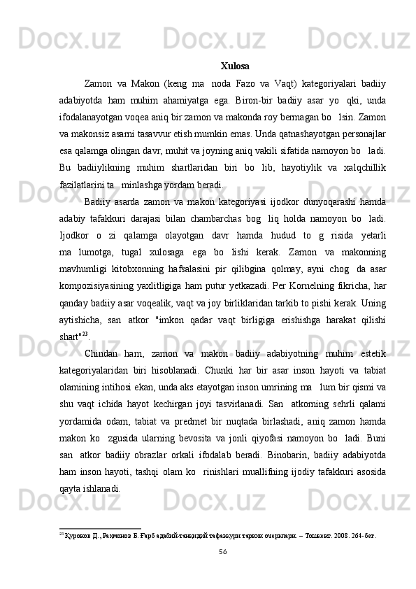 Xulosa
Zamon   va   Makon   (keng   ma noda   Fazo   va   Vaqt)   kategoriyalari   badiiy
adabiyotda   ham   muhim   ahamiyatga   ega.   Biron-bir   badiiy   asar   yo qki,   unda	

ifodalanayotgan voqea aniq bir zamon va makonda roy bermagan bo lsin. Zamon	

va makonsiz asarni tasavvur etish mumkin emas. Unda qatnashayotgan personajlar
esa qalamga olingan davr, muhit va joyning aniq vakili sifatida namoyon bo ladi.	

Bu   badiiylikning   muhim   shartlaridan   biri   bo lib,   hayotiylik   va   xalqchillik	

fazilatlarini ta minlashga yordam beradi.	

Badiiy   asarda   zamon   va   makon   kategoriyasi   ijodkor   dunyoqarashi   hamda
adabiy   tafakkuri   darajasi   bilan   chambarchas   bog liq   holda   namoyon   bo ladi.	
 
Ijodkor   o zi   qalamga   olayotgan   davr   hamda   hudud   to g risida   yetarli	
  
ma lumotga,   tugal   xulosaga   ega   bo lishi   kerak.   Zamon   va   makonning	
 
mavhumligi   kitobxonning   hafsalasini   pir   qilibgina   qolmay,   ayni   chog da   asar	

kompozisiyasining   yaxlitligiga   ham   putur  yetkazadi.   Per  Kornelning  fikricha,  har
qanday badiiy asar voqealik, vaqt va joy birliklaridan tarkib to pishi kerak. Uning
aytishicha,   san atkor   "imkon   qadar   vaqt   birligiga   erishishga   harakat   qilishi	

shart" 23
.
Chindan   ham,   zamon   va   makon   badiiy   adabiyotning   muhim   estetik
kategoriyalaridan   biri   hisoblanadi.   Chunki   har   bir   asar   inson   hayoti   va   tabiat
olamining intihosi ekan, unda aks etayotgan inson umrining ma lum bir qismi va	

shu   vaqt   ichida   hayot   kechirgan   joyi   tasvirlanadi.   San atkorning   sehrli   qalami	

yordamida   odam,   tabiat   va   predmet   bir   nuqtada   birlashadi,   aniq   zamon   hamda
makon   ko zgusida   ularning   bevosita   va   jonli   qiyofasi   namoyon   bo ladi.   Buni	
 
san atkor   badiiy   obrazlar   orkali   ifodalab   beradi.   Binobarin,   badiiy   adabiyotda	

ham   inson   hayoti,   tashqi   olam   ko rinishlari   muallifning   ijodiy   tafakkuri   asosida	

qayta ishlanadi.
23
  Қуронов Д., Раҳмонов Б. Ғарб адабий-танқидий тафаккури тарихи очерклари. – Тошкент. 2008. 264-бет.   
56 