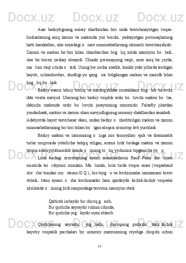 Asar   badiiyligining   asosiy   shartlaridan   biri   unda   tasvirlanayotgan   voqea-
hodisalarning   aniq   zamon   va   makonda   yuz   berishi,   yashayotgan   personajlarning
hatti-harakatlari, ular orasidagi o zaro munosabatlarning ishonarli tasvirlanishidir.
Zamon   va   makon   bir-biri   bilan   chambarchas   bog liq   xolda   namoyon   bo ladi,	
 
ular   bir-birisiz   yashay   olmaydi.   Chunki   personajning   vaqti,   umri   aniq   bir   joyda,
ma lum vaqt ichida o tadi. Uning ber necha soatlik, kunlik yoki yillarda kechgan	
 
hayoti,   uchrashuvlari,   shodligi-yu   qayg usi   belgilangan   makon   va   masofa   bilan	

bog liq bo ladi.  	
 
Badiiy   asarni   tabiiy   borliq   va   mantiqiylikka   mustahkam   bog lab   turuvchi	

ikki   vosita  mavjud.  Ularning  biri  badiiy  voqelik  sodir  bo luvchi  makon  bo lsa,	
 
ikkinchi   makonda   sodir   bo luvchi   jarayonning   zamonidir.   Falsafiy   jihatdan	

yondashsak, makon va zamon olam mavjudligining umumiy shakllaridan sanaladi.
Adabyotda hayot tasvirlanar ekan, undan badiiy o zlashtirilgan makon va zamon	

munosabatlarnning bir-biri bilam bo lgan aloqasi xronotop deb yuritiladi. 	

Badiiy   makon   va   zamonning   o ziga   xos   tamoyillari   epik   va   drammatik	

turlar   miqyosida   yetarlicha   tadqiq   etilgan,   ammo   lirik   turdaga   makon   va   zamon
talqini adabiyotshunoslik ilmida o zining to liq yechimini topganicha yo q.	
  
Lirik   turdagi   xroiotopning   ayrim   xususiyatlarini   Rauf   Parni   she riyati	

misolida   ko rshymiz   mumkin.   Ma lumki,   lirik   turda   voqea   emas   (voqeaband	
 
she rlar bundan mo stasno-K.Q.), his-tuyg u va kechinmalar zamzamasi  tasvir	
  
etiladi,   lekin   aynan   o sha   kechinmalar   ham   qandaydir   kichik-kichik   voqealar	

silsilasida o zining lirik maqomdaga tasvirini namoyon etadi:	

Qaltirab iorlaydir bir chiroq g arib, 	

Bir qushcha sayraydir ruhnm ichinda, 
Bir qushcha yig laydir meni ahtarib. 	

Qushchaning     sayrashi,       yig lashi,       chiroqning     porlashi       kabi   kichik	

hayotiy   voqealik   parchalari   bir   umumiy   mazmunning   royobga   chiqishi   uchun
57 