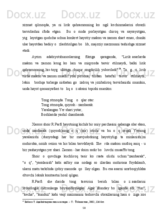 xizmat   qilmoqda,   ya ni   lirik   qahramonning   ko ngil   kechinmalarini   obrazli 
tasvirlashni   ifoda   etgan.     Bu   o rinda   porlayotgan   chiroq   va   sayrayotgan,	

yig layotgan qushcha uchun konkret hayotiy makon va zamon shart emas, chunki	

ular hayotdan badiiy o zlashtirilgan bo lib, majoziy mazmunni tashishga xizmat	
 
etadi.
Ayrim       adabiyotshunoslarning       fikriga       qaraganda,       "Lirik   asarlarda
makon   va   zamon   keng   ko lam   va   miqyosda   tasvir   etilmaydi,   balki   lirik	

qahramonning   his-tuyg ulariga   chuqur   singdirilib   yuboriladi".	
 24
  To g ri,   lirik	 
turda makon va zamon muallif yoki personaj   tilidan    batafsil    tasvir    etilmaydi,
lekin       boshqa   turlarga   nisbatan   go zalroq   va   jozibaliroq   tasvirlanishi   mumkin,	

unda hayot qonuniyatlari to liq o z aksini topishi mumkin: 	
 
Tong otmoqda. Tong  o qlar otar. 	
 
Tong otmoqda, quyosh - zambarak. 
Yaralangan Yer shari yotar, 
Boshlarida yashil chambarak. 
Xassos shoir R.Parfi hayotning kichik bir oniy parchasini qalamga olar ekan,
unda   zambarak   (quyosh)ning   o q   (nur)   otishi   va   bu   o q   orqali   Yerning
 
yaralanishi   (dunyodagi   har   bir   mavjudodning   hayotiyligi   ta minlanishi)ni	

mohiroka,  nozik sezim   va his  bilan  tasvdrlaydi. She rda  makon mutloq aniq  -  u	

biz yashayotgan yer shari. Zamon - har doim sodir bo luvchi musaffo tong.

Shoir   o quvchiga   kuchliroq   tasir   ko rsata   olishi   uchun "zambarak",	
 
"o q",   "yaralanish"   kabi   salbiy   ma nodagi   so zlardan   mohirona   foydalanib,	
  
ularni matn tarkibida ijobiy manoda  qo llay olgan.  Bu esa asarni umrboqiylikka	

eltuvchi leksik kontrastni hosil qilgan. 
R.Parfi       she rlarida       tong       tasvirini       berish       bilan       o z   asarlarini	
 
xronologik   mezonlarga   boysundirmagan.   Agar   shunday   bo lganda   edi,   "tun",	

"kecha",   "kunduz"   kabi   vaqt   mazmunini   tashuvchi   obrazlarning   ham   o ziga   xos	

24
 Бобоев Т. Адабиётшунослик асослари. – Т.: Ўзбекистон, 2002, 136-бет.  
58 