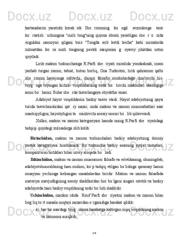 kartanalarini   yaratishi   kerak   edi.   She rxonning     ko ngil     sezimlariga     tasir 
ko rsatish     uchungina   "nurli   tong"ning   quyma   obrazi   yaratilgan   she r   o zida	
  
ezgulikni   namoyon   qilgani   bois   "Tongda   erib   ketdi   kecha"   kabi   misralarda
zulmatdan   ko ra   nurli   tongning   poetik   maqomini   g oyaviy   jihatdan   ustun	
 
qoyiladi.
Lirik   makon   tushunchasiga   R.Parfi   she riyati   misolida   yondashsak,   inson	

yashab   turgan   zamin,   tabiat,   butun   borliq,   Ona   Turkiston,   lirik   qahramon   qalbi
she rxonni   hayajonga   soluvchi,   chuqur   falsafiy   mushohadaga   chorlovchi   his-	

tuyg uga   toyingan   kichik-   voqeliklarning   sodir   bo luvchi   makonlari   ekanligiga
 
amin bo lamiz. Bular she rda tasvirlangaya obyektlar emas. 	
 
Adabiyot   hayot   voqeliklarini   badiiy   tasvir   etadi.   Hayot   adabiyotning   qaysi
turida   tasvirlanishidan   qat iy   nazar,   unda   makon   va   zamon   munosabatlari   asar	

mantiqiyligini, hayotiyligini ta minlovchi asosiy unsuri bo lib qolaveradi. 	
 
Xullas,   makon   va   zamon   kategoriyasi   hamda   uning   R.Parfi   she riyatidagi	

tadqiqi quyidagi xulosalarga olib keldi:
Birinchidan,   makon   va   zamon   tushunchalari   badiiy   adabiyotning   doimiy
poetik   kategoriyasi   hisoblanadi.   Bu   tushuncha   badiiy   asarning   syujet   unsurlari,
kompazitsion birliklari bilan uzviy aloqada bo ladi.	

Ikkinchidan,  makon va zamon muammosi falsafa va estetikaning, shuningdek,
adabiyotshunoslikning ham muhim, ko`p tadqiq etilgan bo`lishiga qaramay hanuz
muayyan   yechimga   kelmagan   masalalardan   biridir.   Makon   va   zamon   falsafada
materiya mavjudligining asosiy shakllaridan biri bo`lgani singari estetik va badiiy
adabiyotda ham badiiy voqelikning sodir bo`lish shaklidir.
Uchinchidan,   mazkur   ishda     Rouf   Parfi   she riyatini   makon   va   zamon   bilan	

bog`liq to`rt masala nuqtayi nazaridan o`rganishga harakat qildik:
a) har bir asardagi tuyg ularni harakatga keltirgan siqiq voqelikning makon	

va zamonini aniqlash; 
59 