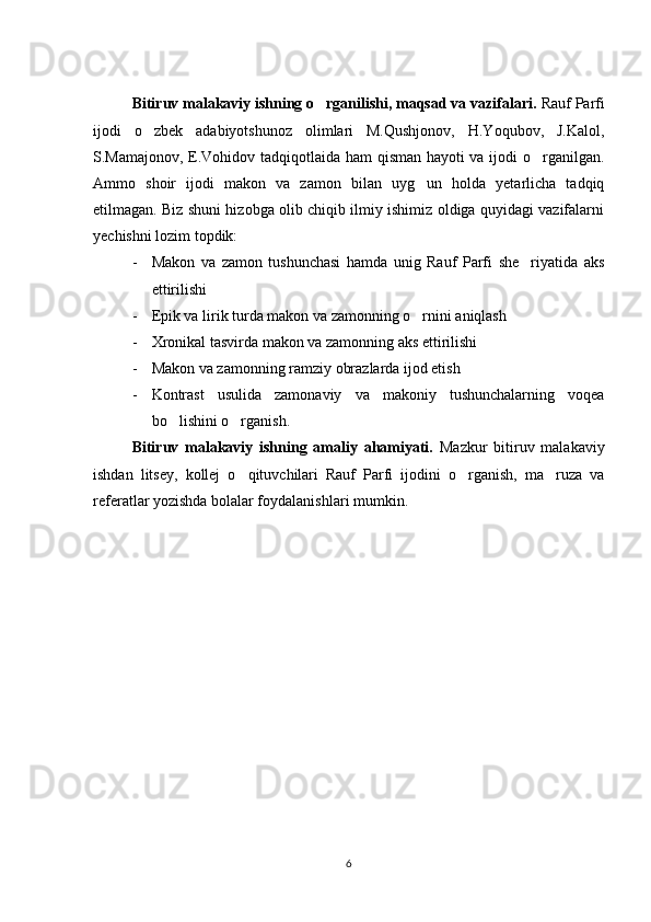 Bitiruv malakaviy ishning o rganilishi, maqsad va vazifalari.  Rauf Parfi
ijodi   o zbek   adabiyotshunoz   olimlari   M.Qushjonov,   H.Yoqubov,   J.Kalol,	

S.Mamajonov, E.Vohidov tadqiqotlaida ham qisman hayoti va ijodi o rganilgan.	

Ammo   shoir   ijodi   makon   va   zamon   bilan   uyg un   holda   yetarlicha   tadqiq	

etilmagan. Biz shuni hizobga olib chiqib ilmiy ishimiz oldiga quyidagi vazifalarni
yechishni lozim topdik: 
- Makon   va   zamon   tushunchasi   hamda   unig   Rauf   Parfi   she riyatida   aks	

ettirilishi
- Epik va lirik turda makon va zamonning o rnini aniqlash	

- Xronikal tasvirda makon va zamonning aks ettirilishi
- Makon va zamonning ramziy obrazlarda ijod etish
- Kontrast   usulida   zamonaviy   va   makoniy   tushunchalarning   voqea
bo lishini o rganish.	
 
Bitiruv   malakaviy   ishning   amaliy   ahamiyati.   Mazkur   bitiruv   malakaviy
ishdan   litsey,   kollej   o qituvchilari   Rauf   Parfi   ijodini   o rganish,   ma ruza   va	
  
referatlar yozishda bolalar foydalanishlari mumkin.
6 