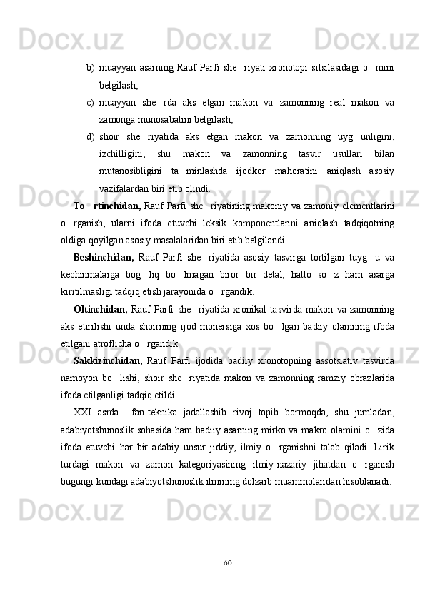 b) muayyan   asarning   Rauf   Parfi   she riyati   xronotopi   silsilasidagi   o rnini 
belgilash; 
c) muayyan   she rda   aks   etgan   makon   va   zamonning   real   makon   va	

zamonga munosabatini belgilash; 
d) shoir   she riyatida   aks   etgan   makon   va   zamonning   uyg unligini,	
 
izchilligini,   shu   makon   va   zamonning   tasvir   usullari   bilan
mutanosibligini   ta minlashda   ijodkor   mahoratini   aniqlash   asosiy	

vazifalardan biri etib olindi. 
To rtinchidan,	
   Rauf Parfi she riyatining makoniy va zamoniy elementlarini	
o rganish,   ularni   ifoda   etuvchi   leksik   komponentlarini   aniqlash   tadqiqotning	

oldiga qoyilgan asosiy masalalaridan biri etib belgilandi. 
Beshinchidan,   Rauf   Parfi   she riyatida   asosiy   tasvirga   tortilgan   tuyg u   va	
 
kechinmalarga   bog liq   bo lmagan   biror   bir   detal,   hatto   so z   ham   asarga	
  
kiritilmasligi tadqiq etish jarayonida o rgandik. 	

Oltinchidan,   Rauf   Parfi   she riyatida   xronikal   tasvirda   makon   va   zamonning	

aks   etirilishi   unda   shoirning   ijod   monersiga   xos   bo lgan   badiiy   olamning   ifoda	

etilgani atroflicha o rgandik.	

Sakkizinchidan,   Rauf   Parfi   ijodida   badiiy   xronotopning   assotsiativ   tasvirda
namoyon   bo lishi,   shoir   she riyatida   makon   va   zamonning   ramziy   obrazlarida	
 
ifoda etilganligi tadqiq etildi. 
XXI   asrda     fan-teknika   jadallashib   rivoj   topib   bormoqda,   shu   jumladan,
adabiyotshunoslik  sohasida  ham  badiiy asarning mirko va makro olamini  o zida	

ifoda   etuvchi   har   bir   adabiy   unsur   jiddiy,   ilmiy   o rganishni   talab   qiladi.   Lirik	

turdagi   makon   va   zamon   kategoriyasining   ilmiy-nazariy   jihatdan   o rganish	

bugungi kundagi adabiyotshunoslik ilmining dolzarb muammolaridan hisoblanadi. 
60 