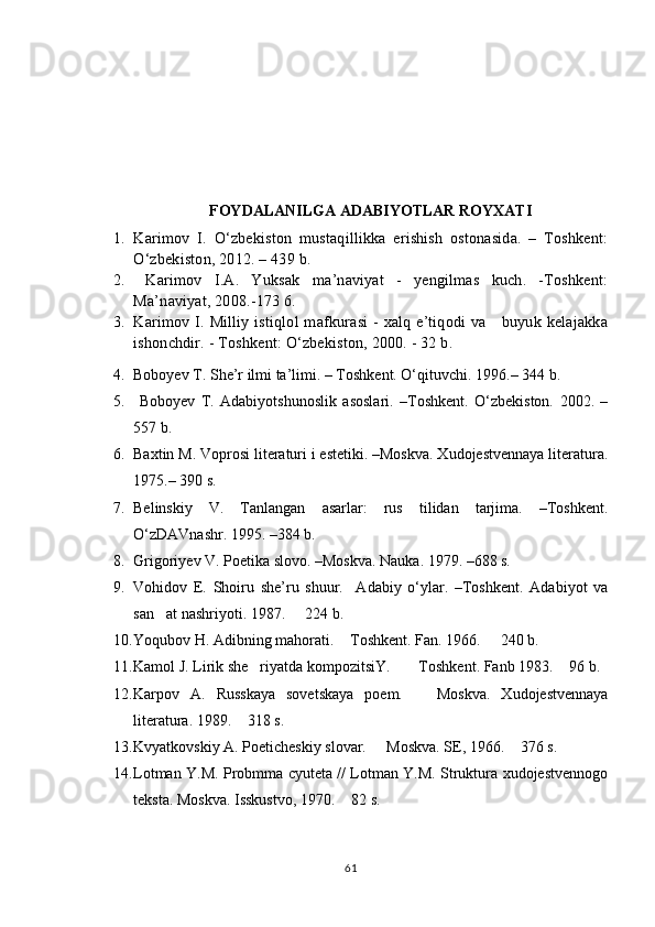FOYDALANILGA ADABIYOTLAR ROYXATI
1. Karimov   I.   О‘zbekiston   mustaqillikka   erishish   ostonasida.   –   Toshkent:
О‘zbekiston, 2012. – 439 b.  
2.   Karimov   I.A.   Yuksak   ma’naviyat   -   yengilmas   kuch.   -Toshkent:
Ma’naviyat, 2008.-173 6.
3. Karimov I. Milliy istiqlol mafkurasi - xalq e’tiqodi va     buyuk kelajakka
ishonchdir. - Toshkent: О‘zbekiston, 2000. - 32 b.
4. Boboyev T. She’r ilmi ta’limi. – Toshkent. О‘qituvchi. 1996.– 344 b.
5.   Boboyev   T.   Adabiyotshunoslik   asoslari.   –Toshkent.   О‘zbekiston.   2002.   –
557 b.
6. Baxtin M. Voprosi literaturi i estetiki. –Moskva. Xudojestvennaya literatura.
1975.– 390 s. 
7. Belinskiy   V.   Tanlangan   asarlar:   rus   tilidan   tarjima.   –Toshkent.
О‘zDAVnashr. 1995. –384 b.
8. Grigoriyev V. Poetika slovo. –Moskva. Nauka. 1979. –688 s. 
9. Vohidov   E.   Shoiru   she’ru   shuur.     Adabiy   о‘ylar.   –Toshkent.   Adabiyot   va
san at nashriyoti. 1987.   224 b.  
10. Yoqubov H. Adibning mahorati.  Toshkent. Fan. 1966.   240 b. 	
 
11. Kamol J. Lirik she riyatda kompozitsiY.  Toshkent. Fanb 1983.  96 b.	
  
12. Karpov   A.   Russkaya   sovetskaya   poem.     Moskva.   Xudojestvennaya	

literatura. 1989.  318 s. 	

13. Kvyatkovskiy A. Poeticheskiy slovar.   Moskva. SE, 1966.  376 s. 	
 
14. Lotman Y.M. Probmma cyuteta // Lotman Y.M. Struktura xudojestvennogo
teksta. Moskva. Isskustvo, 1970.  82 s. 	

61 