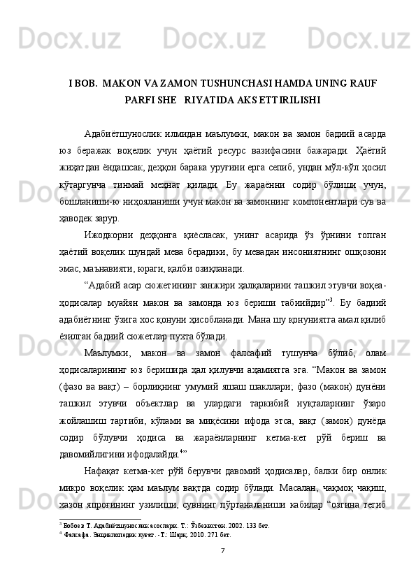 I BOB.  MAKON VA ZAMON TUSHUNCHASI HAMDA UNING RAUF
PARFI SHE RIYATIDA AKS ETTIRILISHI
Адабиётшунослик   илмидан   маълумки,   макон   ва   замон   бадиий   асарда
юз   беражак   воқелик   учун   ҳаётий   ресурс   вазифасини   бажаради.   Ҳаётий
жиҳатдан ёндашсак, деҳқон барака уруғини ерга сепиб, ундан мўл-кўл ҳосил
кўтаргунча   тинмай   меҳнат   қилади.   Бу   жараённи   содир   бўлиши   учун,
бошланиши-ю ниҳояланиши учун макон ва замоннинг компонентлари сув ва
ҳаводек зарур. 
Ижодкорни   деҳқонга   қиёсласак,   унинг   асарида   ўз   ўрнини   топган
ҳаётий   воқелик  шундай   мева   берадики,   бу   мевадан   инсониятнинг   ошқозони
эмас, маънавияти, юраги, қалби озиқланади. 
“Адабий асар сюжетининг занжири ҳалқаларини ташкил этувчи воқеа-
ҳодисалар   муайян   макон   ва   замонда   юз   бериши   табиийдир” 3
.   Бу   бадиий
адабиётнинг ўзига хос қонуни ҳисобланади. Мана шу қонуниятга амал қилиб
ёзилган бадиий сюжетлар пухта бўлади. 
Маълумки,   макон   ва   замон   фалсафий   тушунча   бўлиб,   олам
ҳодисаларининг   юз   беришида   ҳал   қилувчи   аҳамиятга   эга.   “Макон   ва   замон
(фазо   ва   вақт)   –   борлиқнинг   умумий   яшаш   шакллари;   фазо   (макон)   дунёни
ташкил   этувчи   объектлар   ва   улардаги   таркибий   нуқталарнинг   ўзаро
жойлашиш   тартиби,   кўлами   ва   миқёсини   ифода   этса,   вақт   (замон)   дунёда
содир   бўлувчи   ҳодиса   ва   жараёнларнинг   кетма-кет   рўй   бериш   ва
давомийлигини ифодалайди. 4
”
Нафақат   кетма-кет   рўй   берувчи   давомий   ҳодисалар,   балки   бир   онлик
микро   воқелик   ҳам   маълум   вақтда   содир   бўлади.   Масалан,   чақмоқ   чақиш,
хазон   япроғининг   узилиши,   сувнинг   пўртаналаниши   кабилар   “озгина   тегиб
3
 Бобоев Т. Адабиётшунослик асослари. Т.: Ўзбекистон. 2002. 133 бет.  
4
 Фалсафа. Энциклопедик луғат. -Т.: Шарқ. 2010. 271 бет. 
7 