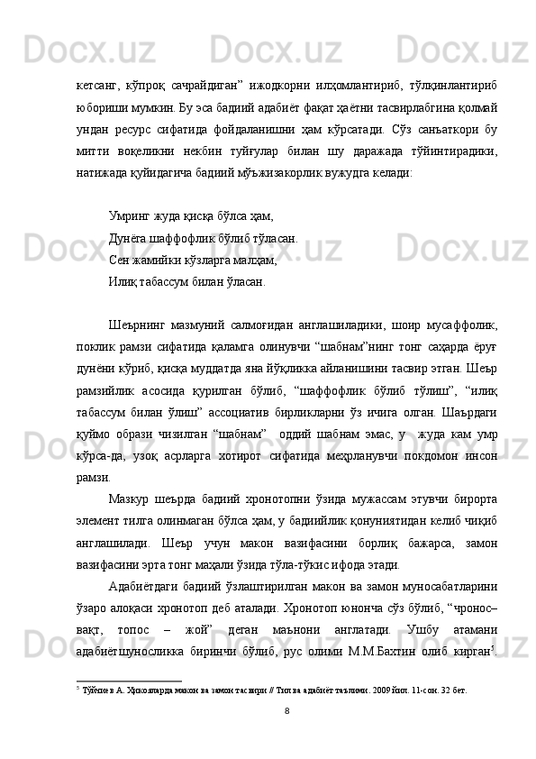 кетсанг,   кўпроқ   сачрайдиган”   ижодкорни   илҳомлантириб,   тўлқинлантириб
юбориши мумкин. Бу эса бадиий адабиёт фақат ҳаётни тасвирлабгина қолмай
ундан   ресурс   сифатида   фойдаланишни   ҳам   кўрсатади.   Сўз   санъаткори   бу
митти   воқеликни   некбин   туйғулар   билан   шу   даражада   тўйинтирадики,
натижада қуйидагича бадиий мўъжизакорлик вужудга келади: 
Умринг жуда қисқа бўлса ҳам, 
Дунёга шаффофлик бўлиб тўласан.
Сен жамийки кўзларга малҳам, 
Илиқ табассум билан ўласан. 
Шеърнинг   мазмуний   салмоғидан   англашиладики,   шоир   мусаффолик,
поклик   рамзи   сифатида   қаламга   олинувчи   “шабнам”нинг   тонг   саҳарда   ёруғ
дунёни кўриб, қисқа муддатда яна йўқликка айланишини тасвир этган. Шеър
рамзийлик   асосида   қурилган   бўлиб,   “шаффофлик   бўлиб   тўлиш”,   “илиқ
табассум   билан   ўлиш”   ассоциатив   бирликларни   ўз   ичига   олган.   Шаърдаги
қуймо   образи   чизилган   “шабнам”     оддий   шабнам   эмас,   у     жуда   кам   умр
кўрса-да,   узоқ   асрларга   хотирот   сифатида   меҳрланувчи   покдомон   инсон
рамзи. 
Мазкур   шеърда   бадиий   хронотопни   ўзида   мужассам   этувчи   бирорта
элемент тилга олинмаган бўлса ҳам, у бадиийлик қонуниятидан келиб чиқиб
англашилади.   Шеър   учун   макон   вазифасини   борлиқ   бажарса,   замон
вазифасини эрта тонг маҳали ўзида тўла-тўкис ифода этади. 
Адабиётдаги   бадиий   ўзлаштирилган   макон   ва   замон   муносабатларини
ўзаро алоқаси хронотоп деб аталади. Хронотоп юнонча сўз бўлиб, “чронос–
вақт,   топос   –   жой”   деган   маънони   англатади.   Ушбу   атамани
адабиётшуносликка   биринчи   бўлиб,   рус   олими   М.М.Бахтин   олиб   кирган 5
.
5
 Тўйчиев А. Ҳикояларда макон ва замон тасвири // Тил ва адабиёт таълими. 2009 йил. 11-сон. 32 бет.  
8 