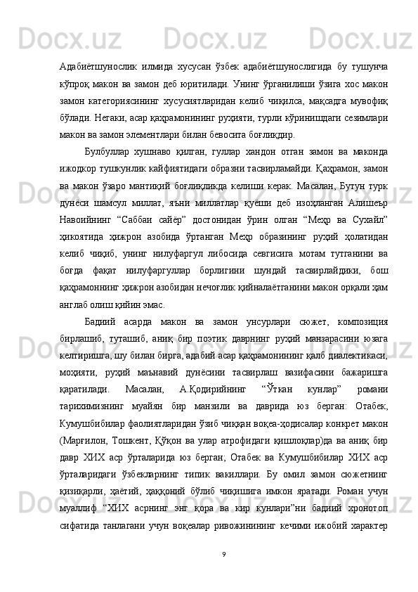 Адабиётшунослик   илмида   хусусан   ўзбек   адабиётшунослигида   бу   тушунча
кўпроқ  макон  ва   замон   деб   юритилади.   Унинг   ўрганилиши  ўзига   хос  макон
замон   категориясининг   хусусиятларидан   келиб   чиқилса,   мақсадга   мувофиқ
бўлади. Негаки, асар қаҳрамонининг руҳияти, турли кўринишдаги сезимлари
макон ва замон элементлари билан бевосита боғлиқдир. 
Булбуллар   хушнаво   қилган,   гуллар   хандон   отган   замон   ва   маконда
ижодкор тушкунлик кайфиятидаги образни тасвирламайди. Қаҳрамон, замон
ва   макон   ўзаро   мантиқий   боғлиқликда   келиши   керак.   Масалан,   Бутун   турк
дунёси   шамсул   миллат,   яъни   миллатлар   қуёши   деб   изоҳланган   Алишеър
Навоийнинг   “Саббаи   сайёр”   достонидан   ўрин   олган   “Меҳр   ва   Сухайл”
ҳикоятида   ҳижрон   азобида   ўртанган   Меҳр   образининг   руҳий   ҳолатидан
келиб   чиқиб,   унинг   нилуфаргул   либосида   севгисига   мотам   тутганини   ва
боғда   фақат   нилуфаргуллар   борлигини   шундай   тасвирлайдики,   бош
қаҳрамоннинг ҳижрон азобидан нечоғлик қийналаётганини макон орқали ҳам
англаб олиш қийин эмас. 
Бадиий   асарда   макон   ва   замон   унсурлари   сюжет,   композиция
бирлашиб,   туташиб,   аниқ   бир   поэтик   даврнинг   руҳий   манзарасини   юзага
келтиришга, шу билан бирга, адабий асар қаҳрамонининг қалб диалектикаси,
моҳияти,   руҳий   маънавий   дунёсини   тасвирлаш   вазифасини   бажаришга
қаратилади.   Масалан,   А.Қодирийнинг   “Ўткан   кунлар”   романи
тарихимизнинг   муайян   бир   манзили   ва   даврида   юз   берган:   Отабек,
Кумушбибилар фаолиятларидан ўзиб чиққан воқеа-ҳодисалар конкрет макон
(Марғилон,   Тошкент,   Қўқон   ва   улар   атрофидаги   қишлоқлар)да   ва   аниқ   бир
давр   ХИХ   аср   ўрталарида   юз   берган;   Отабек   ва   Кумушбибилар   ХИХ   аср
ўрталаридаги   ўзбекларнинг   типик   вакиллари.   Бу   омил   замон   сюжетнинг
қизиқарли,   ҳаётий,   ҳаққоний   бўлиб   чиқишига   имкон   яратади.   Роман   учун
муаллиф   “ХИХ   асрнинг   энг   қора   ва   кир   кунлари”ни   бадиий   хронотоп
сифатида   танлагани   учун   воқеалар   ривожинининг   кечими   ижобий   характер
9 