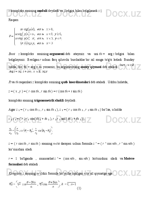 z   kompleks sonining   moduli   deyiladi   va | belgisi bilan belgilanadi   z   |.
Raqam
   
Buni   z   kompleks   sonining   argumenti   deb   ataymiz   va   uni   th   =   arg   z   belgisi   bilan
belgilaymiz   .   Berilgan   r   uchun   farq   qiluvchi   burchaklar   bir   xil   songa   to'g'ri   keladi.   Bunday
holda,   biz   th   =   arg   z   ni   yozamiz,   bu   argumentning   asosiy   qiymati   deb   ataladi   .  
   
R   va   th   raqamlari   z   kompleks sonining   qutb koordinatalari   deb ataladi   . Ushbu holatda,
z   = (   x   ,   y   ) = (   r   cos   th   ,   r   sin   th   ) =   r   (cos   th   +   i   sin   th   )
kompleks sonning   trigonometrik shakli   deyiladi .
Agar   z  
1   = (   r  
1   cos   th  
1   ,   r  
1   sin   th  
1   ),   z  
2   = (   r  
2   cos   th  
2   ,   r  
2   sin   th  
2   ) bo‘lsa, u holda
z  
1   z  
2   = (   r  
1   r  
2   cos(   th  
1   +   th  
2   ),   r  
1   r  
2   sin (   th  
1   +   th  
2   )),
   
z   =   (   r   cos   th   ,   r   sin   th   )   sonning   n-chi   darajasi   uchun   formula   z   n
  =   (   r   n
  cos   nth   ,   r   n
  sin   nth   )
ko‘rinishini oladi.
r   =   1   bo'lganda   ,   munosabat   z   n
  =   (cos   nth   ,   sin   nth   )   ko'rinishini   oladi   va   Moivre
formulasi   deb ataladi   .
Kompleks z   sonning   n-   ildizi   formula bo‘yicha topilgan   n ta   xil qiymatga ega
          (1) 