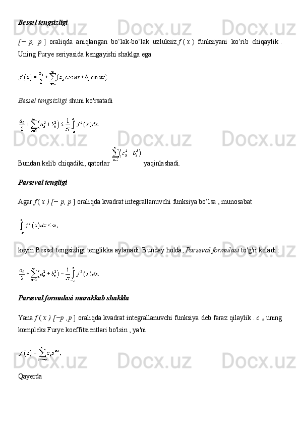 Bessel tengsizligi
[−   p,   p   ]   oraliqda   aniqlangan   bo‘lak-bo‘lak   uzluksiz   f   (   x   )   funksiyani   ko‘rib   chiqaylik   .
Uning Furye seriyasida kengayishi shaklga ega
Bessel tengsizligi   shuni   ko'rsatadi
Bundan kelib chiqadiki, qatorlar     yaqinlashadi.
Parseval tengligi
Agar   f   (   x ) [−   p, p   ] oraliqda kvadrat integrallanuvchi funksiya bo‘lsa   , munosabat
keyin Bessel tengsizligi tenglikka aylanadi. Bunday holda,   Parseval formulasi   to'g'ri keladi :
Parseval formulasi murakkab shaklda
Yana   f   (   x ) [−p   ,p   ] oraliqda kvadrat integrallanuvchi funksiya deb faraz qilaylik   .   c  
n   uning
kompleks Furye koeffitsientlari bo'lsin   , ya'ni
Qayerda 