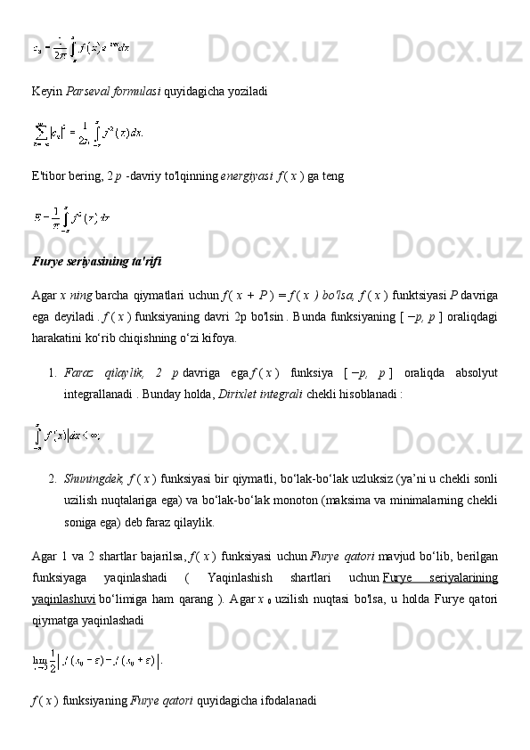 Keyin   Parseval formulasi   quyidagicha yoziladi
E'tibor bering,   2   p   -davriy to'lqinning   energiyasi   f   (   x   ) ga teng
Furye seriyasining ta'rifi
Agar   x  ning   barcha  qiymatlari   uchun   f   (   x  +   P   )   =   f   (   x  )   bo'lsa,   f   (   x   )   funktsiyasi   P   davriga
ega   deyiladi   .   f   (   x   )   funksiyaning   davri   2p  bo'lsin   .   Bunda   funksiyaning   [   −p,   p   ]   oraliqdagi
harakatini ko‘rib chiqishning o‘zi kifoya.
1. Faraz   qilaylik,   2   p   davriga   ega   f   (   x   )   funksiya   [   −p,   p   ]   oraliqda   absolyut
integrallanadi   .  Bunday holda,   Dirixlet integrali   chekli hisoblanadi :
2. Shuningdek, f   (   x   ) funksiyasi   bir qiymatli, bo‘lak-bo‘lak uzluksiz (ya’ni u chekli sonli
uzilish nuqtalariga ega) va bo‘lak-bo‘lak monoton (maksima va minimalarning chekli
soniga ega) deb faraz qilaylik.
Agar   1   va  2   shartlar   bajarilsa,   f   (   x   )   funksiyasi   uchun   Furye   qatori   mavjud  bo‘lib,  berilgan
funksiyaga   yaqinlashadi   (   Yaqinlashish   shartlari   uchun   Furye   seriyalarining
yaqinlashuvi   bo‘limiga   ham   qarang   ).   Agar   x  
0   uzilish   nuqtasi   bo'lsa,   u   holda   Furye   qatori
qiymatga yaqinlashadi
f   (   x   ) funksiyaning   Furye qatori   quyidagicha ifodalanadi 