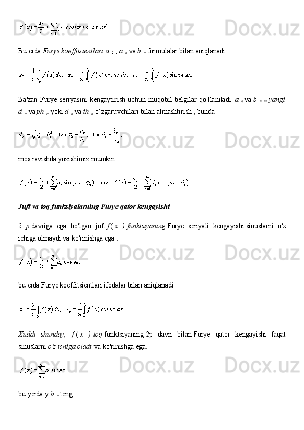 Bu erda   Furye koeffitsientlari   a  
0   ,   a  
n   va   b  
n   formulalar bilan aniqlanadi
Ba'zan   Furye   seriyasini   kengaytirish   uchun   muqobil   belgilar   qo'llaniladi.   a  
n   va   b  
n   ni   yangi
d  
n   va   ph  
n   yoki   d  
n   va   th  
n   o‘zgaruvchilari bilan   almashtirish   , bunda
mos ravishda yozishimiz mumkin
Juft va toq funksiyalarning Furye qator kengayishi
2   p   davriga   ega   bo'lgan   juft   f   (   x   )   funktsiyaning   Furye   seriyali   kengayishi   sinuslarni   o'z
ichiga olmaydi va ko'rinishga ega   .
bu erda Furye koeffitsientlari ifodalar bilan aniqlanadi
Xuddi   shunday,   f   (   x   )   toq   funktsiyaning   2p   davri   bilan   Furye   qator   kengayishi   faqat
sinuslarni   o'z ichiga oladi   va ko'rinishga ega.
bu yerda y   b  
n   teng 