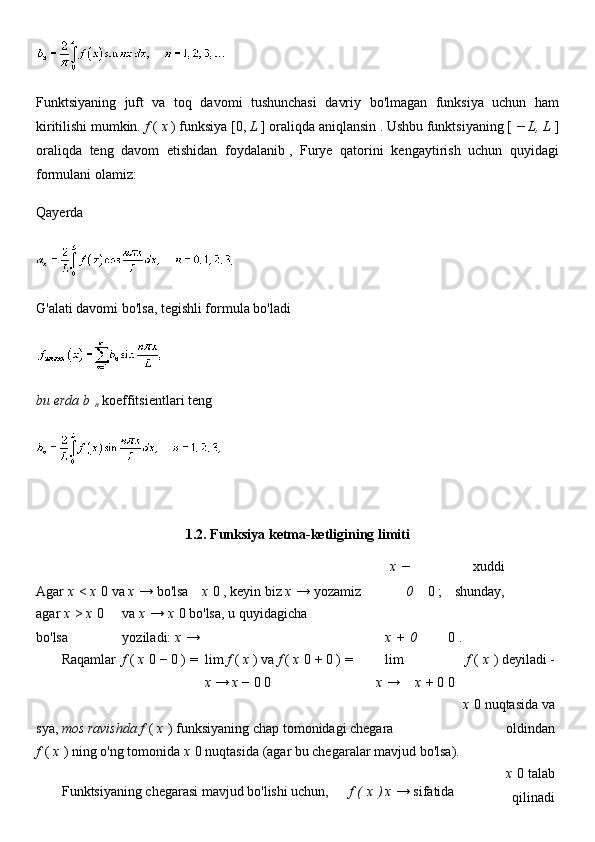Funktsiyaning   juft   va   toq   davomi   tushunchasi   davriy   bo'lmagan   funksiya   uchun   ham
kiritilishi mumkin.   f   (   x   ) funksiya [0,   L   ] oraliqda aniqlansin   . Ushbu funktsiyaning [   − L, L   ]
oraliqda   teng   davom   etishidan   foydalanib   ,   Furye   qatorini   kengaytirish   uchun   quyidagi
formulani olamiz:
Qayerda
G'alati davomi bo'lsa, tegishli formula bo'ladi
bu erda b  
n   koeffitsientlari   teng
1.2.  Funksiya ketma-ketligining limiti
Agar   x   <   x   0   va   x   → bo'lsa   x   0 , keyin biz   x   →   yozamiz   x   −  
0 0 ; xuddi
shunday,
agar   x   >   x   0 
bo'lsa va   x   →   x   0   bo'lsa, u quyidagicha 
yoziladi:   x   → x   +   0 0 .    
  Raqamlar f   (   x   0   −   0   )   =   lim   f   (   x   )   va   f   (   x   0   +   0   )   = lim f   (   x   )   deyiladi -
                x   →   x   −   0   0                         x   → x   +   0   0    
sya, mos ravishda f   (   x   )   funksiyaning chap tomonidagi chegara x   0   nuqtasida   va
oldindan
f   (   x   )   ning o'ng tomonida   x   0   nuqtasida   (agar bu chegaralar mavjud bo'lsa).
  Funktsiyaning chegarasi mavjud bo'lishi uchun,   f   (   x   ) x   →   sifatida   x   0   talab
qilinadi 