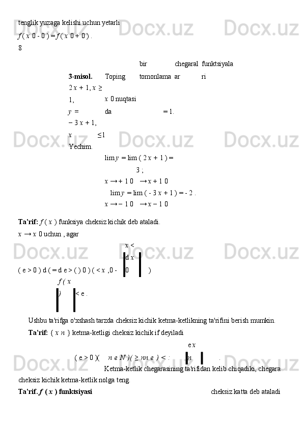 tenglik yuzaga kelishi uchun yetarli            
f   (   x   0   -   0   )   =   f   (   x   0   +   0   ) .
8
3-misol.     Toping bir 
tomonlama chegaral
ar funktsiyala
ri
2   x   +   1,   x   ≥  
1, x   0   nuqtasi
da =   1.    
y   =
≤ 1    
−   3   x   +   1,  
x        
Yechim.            
      lim   y   =   lim   (   2   x   +   1   )   =  
3   ;    
      x   → +   1 0 →   x   +   1 0    
      lim   y   =   lim   (   -   3   x   +   1   )   = -   2   .  
      x   → −   1 0 →   x   −   1 0    
Ta'rif:   f   (   x   )   funksiya   cheksiz kichik deb ataladi.
x   →   x   0   uchun   , agar    
(   e >   0   )   d   (   = d e >   ( )   0   ) (   <   x   ,0   -   x   < 
d   x  
0  
)   
    f   (   x  
)  
< e   .    
       
                 
Ushbu ta'rifga o'xshash tarzda cheksiz kichik ketma-ketlikning ta'rifini berish mumkin.
Ta'rif:   {   x   n   }   ketma-ketligi   cheksiz kichik if deyiladi
 
    (   e >   0   )( n   e   N   )(   ≥   nn   e   )   <   :   e   x  
n  
  .      
           
Ketma-ketlik chegarasining ta'rifidan kelib chiqadiki, chegara
cheksiz kichik ketma-ketlik nolga teng.        
Ta'rif.   f   (   x   )   funktsiyasi cheksiz katta deb ataladi 