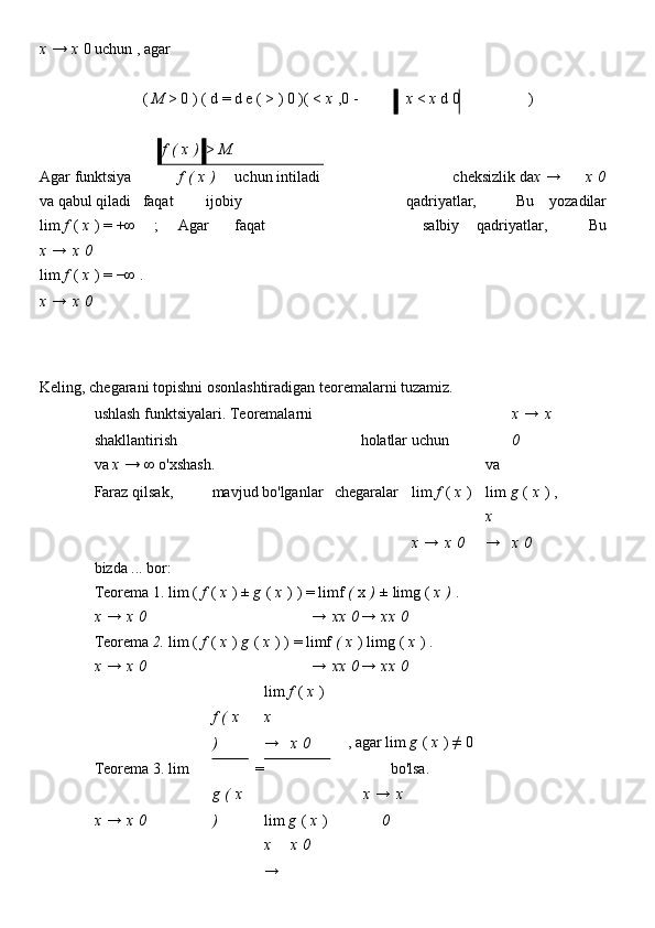 x   →   x   0   uchun   , agar                                
 
(   M   >   0   )   (   d = d e   (   >   )   0   )(   <   x   ,0   -  
x   <   x   d   0  
)    
         
 
   
f   (   x   )  
>   M.                        
                             
Agar funktsiya f   (   x   ) uchun intiladi cheksizlik da x   → x   0
va qabul qiladi faqat   ijobiy qadriyatlar, Bu yozadilar
lim   f   (   x   )   = +∞ ;     Agar faqat salbiy   qadriyatlar, Bu
x   →   x   0                                      
lim   f   (   x   )   = −∞   .
x   →   x   0
Keling, chegarani topishni osonlashtiradigan teoremalarni tuzamiz.
ushlash funktsiyalari. Teoremalarni 
shakllantirish holatlar uchun x   →   x  
0
va   x   → ∞   o'xshash.            
lim   f   (   x   ) va 
lim   g   (   x   )   ,Faraz qilsak, mavjud bo'lganlar chegaralar
                x   →   x   0 x  
→ x   0
bizda ... bor:                    
Teorema   1.   lim   (   f   (   x   )   ±   g   (   x   )   )   =   limf   (   x   )   ±   limg   (   x   )   .    
x   →   x   0       →   xx   0 →   xx   0    
Teorema   2.   lim   (   f   (   x   )   g   (   x   )   )   =   limf   (   x   )   limg   (   x   )   .    
x   →   x   0       →   xx   0 →   xx   0      
 
f   (   x  
)   lim   f   (   x   )
, agar lim   g   (   x   )   ≠   0
bo'lsa.    
Teorema 3. lim = x  
→ x   0      
g   (   x  
) lim   g   (   x   )    
x   →   x   0     x   →   x  
0      
      x  
→ x   0           