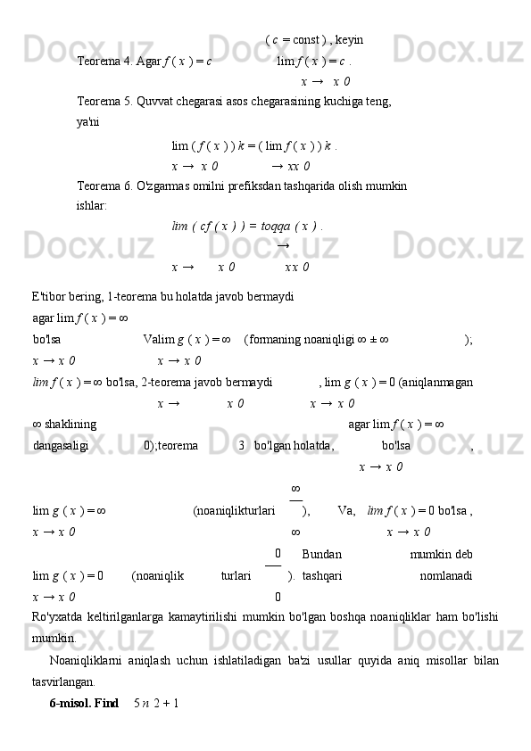 Teorema 4. Agar   f   (   x   )   =   c (   c   =   const   )   , keyin
lim   f   (   x   )   =   c   .    
              x   → x   0    
Teorema 5. Quvvat chegarasi asos chegarasining kuchiga teng,
ya'ni                    
  lim   (   f   (   x   )   )   k   =   (   lim   f   (   x   )   )   k   .    
  x   → x   0     →   xx   0      
Teorema 6. O'zgarmas omilni prefiksdan tashqarida olish mumkin
ishlar:                    
  lim   (   cf   (   x   )   )   =   toqqa   (   x   )   .      
  x   → x   0     →  
x x   0      
E'tibor bering, 1-teorema bu holatda javob bermaydi
agar lim   f   (   x   )   = ∞ 
bo'lsa Va lim   g   (   x   )   = ∞ (formaning noaniqligi   ∞ ± ∞ );
x   →   x   0     x   →   x   0                  
lim f   (   x   )   = ∞   bo'lsa, 2-teorema javob bermaydi , lim   g   (   x   )   =   0 (aniqlanmagan
      x   → x   0         x   → x   0    
∞   shaklining 
dangasaligi 0); teorema 3 bo'lgan holatda, agar lim   f   (   x   )   = ∞
bo'lsa ,
                      x   →   x   0  
lim   g   (   x   )   = ∞ (noaniqlik turlari ∞
), Va, lim f   (   x   )   =   0   bo'lsa ,
∞x   →   x   0                   x   →   x   0  
lim   g   (   x   )   =   0 (noaniqlik turlari 0
). Bundan 
tashqari mumkin deb
nomlanadi 
x   →   x   0         0            
Ro'yxatda   keltirilganlarga   kamaytirilishi   mumkin   bo'lgan   boshqa   noaniqliklar   ham   bo'lishi
mumkin.
Noaniqliklarni   aniqlash   uchun   ishlatiladigan   ba'zi   usullar   quyida   aniq   misollar   bilan
tasvirlangan.
6-misol.   Find 5   n   2   +   1 