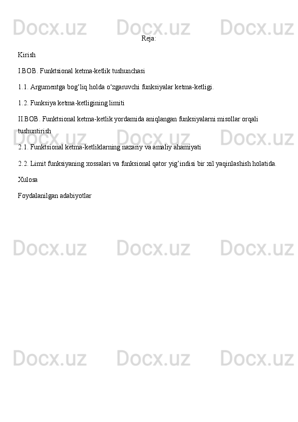 Reja:
Kirish
I.BOB. Funktsional ketma-ketlik tushunchasi
1.1. Argumentga bog‘liq holda o‘zgaruvchi funksiyalar ketma-ketligi.
1.2.  Funksiya ketma-ketligining limiti
II.BOB. Funktsional ketma-ketlik yordamida aniqlangan funksiyalarni misollar orqali 
tushuntirish
2.1. Funktsional ketma-ketliklarning nazariy va amaliy ahamiyati
2.2.  Limit funksiyaning xossalari va funksional qator yig’indisi bir xil yaqinlashish holatida.
Xulosa
Foydalanilgan adabiyotlar 
