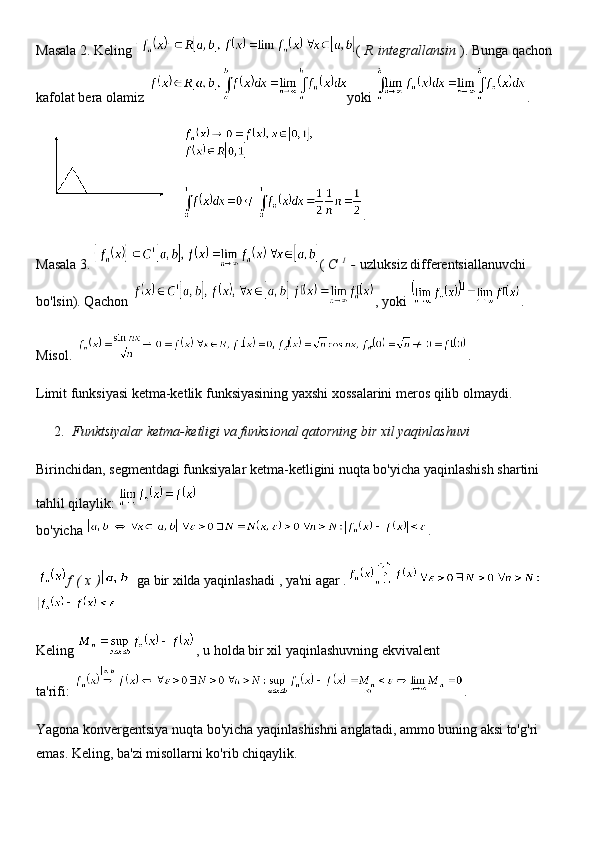 Masala 2. Keling   (   R   integrallansin   ). Bunga qachon 
kafolat bera olamiz   yoki   .
.
Masala 3.   (   C   1
  -   uzluksiz differentsiallanuvchi 
bo'lsin). Qachon   , yoki   .
Misol.   .
Limit funksiyasi ketma-ketlik funksiyasining yaxshi xossalarini meros qilib olmaydi.
2. Funktsiyalar ketma-ketligi va funksional qatorning bir xil yaqinlashuvi
Birinchidan, segmentdagi funksiyalar ketma-ketligini nuqta bo'yicha yaqinlashish shartini 
tahlil qilaylik:  
bo'yicha   .
f   (   x   )   ga   bir xilda yaqinlashadi   , ya'ni   agar   .
Keling   , u holda bir xil yaqinlashuvning ekvivalent 
ta'rifi:   .
Yagona konvergentsiya nuqta bo'yicha yaqinlashishni anglatadi, ammo buning aksi to'g'ri 
emas. Keling, ba'zi misollarni ko'rib chiqaylik. 