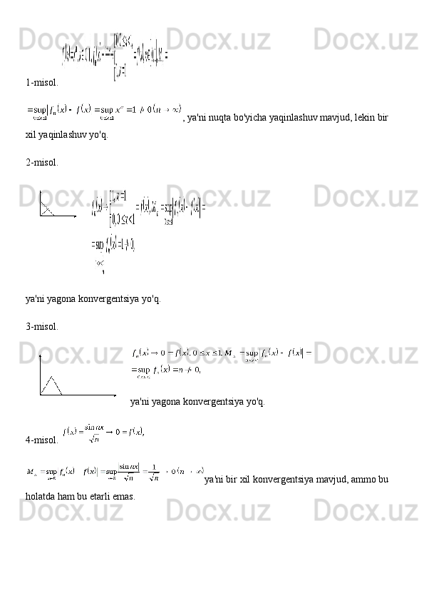 1-misol.  
, ya'ni nuqta bo'yicha yaqinlashuv mavjud, lekin bir 
xil yaqinlashuv yo'q.
2-misol.
ya'ni yagona konvergentsiya yo'q.
3-misol.
ya'ni yagona konvergentsiya yo'q.
4-misol.  
ya'ni bir xil konvergentsiya mavjud, ammo bu 
holatda ham bu etarli emas. 