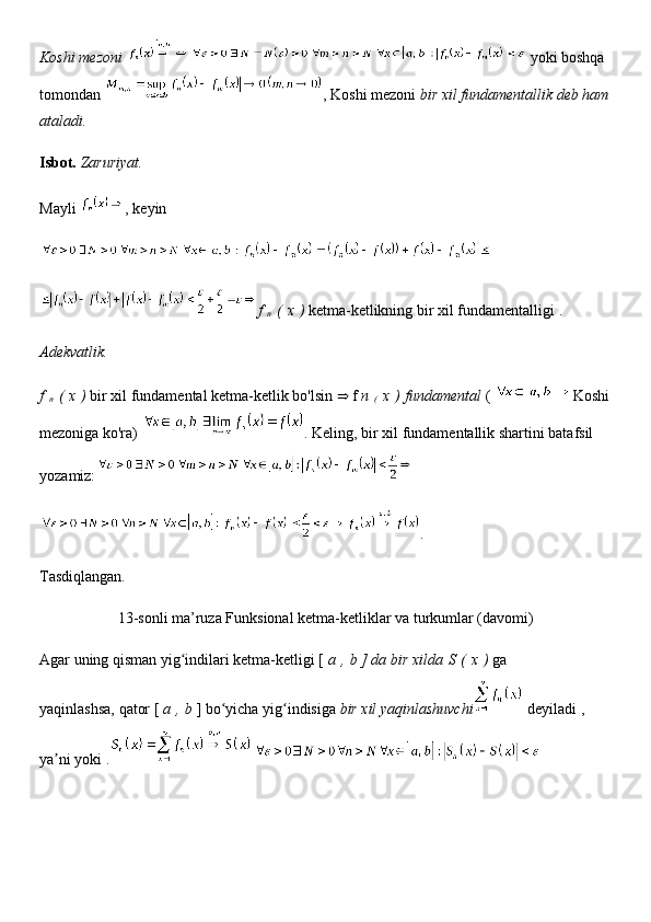 Koshi mezoni     yoki boshqa 
tomondan   , Koshi mezoni   bir xil fundamentallik deb ham
ataladi.
Isbot.   Zaruriyat.
Mayli   , keyin
f  
n   (   x   )   ketma-ketlikning bir xil fundamentalligi   .
Adekvatlik.
f  
n   (   x   )   bir xil fundamental ketma-ketlik bo'lsin     f   n  
(   x   )   fundamental   (   Koshi
mezoniga ko'ra)   . Keling, bir xil fundamentallik shartini batafsil 
yozamiz:
.
Tasdiqlangan.
13-sonli ma’ruza Funksional ketma-ketliklar va turkumlar (davomi)
Agar uning qisman yig indilari ketma-ketligi [ʻ   a   ,   b ] da bir xilda   S   (   x   )   ga 
yaqinlashsa,   qator [   a   ,   b   ] bo yicha yig indisiga	
ʻ ʻ   bir xil yaqinlashuvchi   deyiladi   , 
ya ni	
ʼ   yoki   . 
