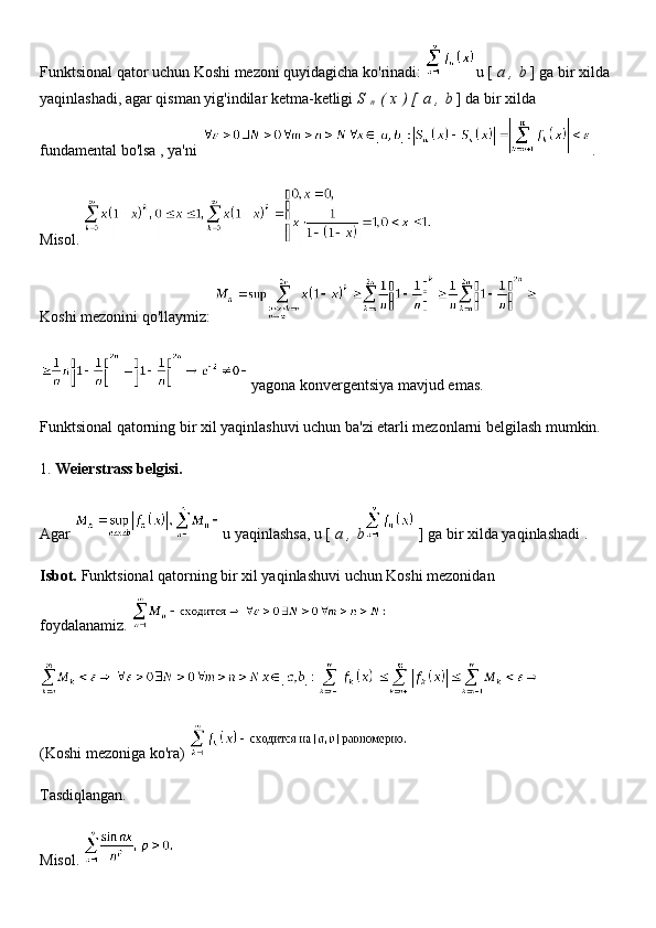 Funktsional qator uchun Koshi mezoni quyidagicha ko'rinadi:   u [   a   ,   b   ] ga bir xilda 
yaqinlashadi, agar qisman yig'indilar ketma-ketligi   S  
n   (   x   ) [   a   ,   b   ] da bir xilda 
fundamental bo'lsa   , ya'ni   .
Misol.  
Koshi mezonini qo'llaymiz:  
yagona konvergentsiya mavjud emas.
Funktsional qatorning bir xil yaqinlashuvi uchun ba'zi etarli mezonlarni belgilash mumkin.
1.   Weierstrass belgisi.
Agar   u yaqinlashsa, u [   a   ,   b   ] ga bir xilda yaqinlashadi   .
Isbot.   Funktsional qatorning bir xil yaqinlashuvi uchun Koshi mezonidan 
foydalanamiz.  
(Koshi mezoniga ko'ra)  
Tasdiqlangan.
Misol.   