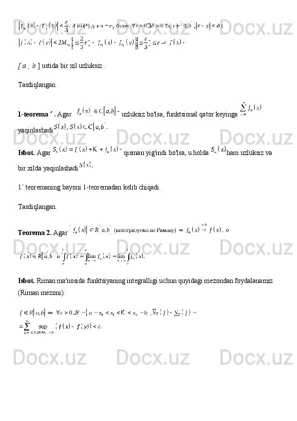 [ a   ,   b   ]   ustida bir xil uzluksiz .
Tasdiqlangan.
1-teorema      .   Agar   uzluksiz bo'lsa, funktsional qator   keyinga  
yaqinlashadi
Isbot.   Agar   qisman yig'indi bo'lsa, u holda   ham uzluksiz va 
bir xilda yaqinlashadi
1   teoremaning bayoni 1-teoremadan kelib chiqadi.
Tasdiqlangan.
Teorema 2.   Agar  
Isbot.   Riman ma'nosida funktsiyaning integralligi uchun quyidagi mezondan foydalanamiz 
(Riman mezoni): 