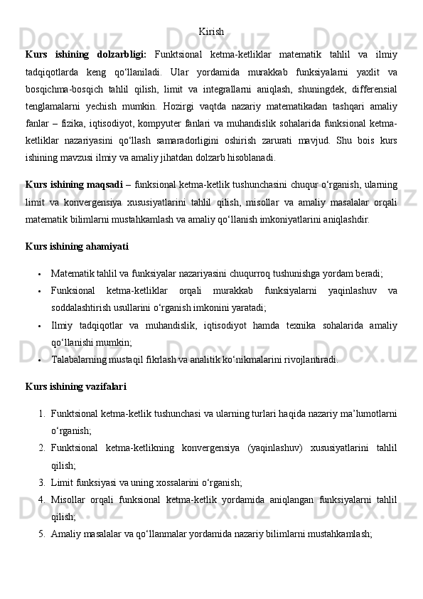 Kirish
Kurs   ishining   dolzarbligi:   Funktsional   ketma-ketliklar   matematik   tahlil   va   ilmiy
tadqiqotlarda   keng   qo‘llaniladi.   Ular   yordamida   murakkab   funksiyalarni   yaxlit   va
bosqichma-bosqich   tahlil   qilish,   limit   va   integrallarni   aniqlash,   shuningdek,   differensial
tenglamalarni   yechish   mumkin.   Hozirgi   vaqtda   nazariy   matematikadan   tashqari   amaliy
fanlar   – fizika, iqtisodiyot,  kompyuter  fanlari   va  muhandislik sohalarida  funksional   ketma-
ketliklar   nazariyasini   qo‘llash   samaradorligini   oshirish   zarurati   mavjud.   Shu   bois   kurs
ishining mavzusi ilmiy va amaliy jihatdan dolzarb hisoblanadi.
Kurs ishining maqsadi   – funksional ketma-ketlik tushunchasini chuqur o‘rganish, ularning
limit   va   konvergensiya   xususiyatlarini   tahlil   qilish,   misollar   va   amaliy   masalalar   orqali
matematik bilimlarni mustahkamlash va amaliy qo‘llanish imkoniyatlarini aniqlashdir.
Kurs ishining ahamiyati
 Matematik tahlil va funksiyalar nazariyasini chuqurroq tushunishga yordam beradi;
 Funksional   ketma-ketliklar   orqali   murakkab   funksiyalarni   yaqinlashuv   va
soddalashtirish usullarini o‘rganish imkonini yaratadi;
 Ilmiy   tadqiqotlar   va   muhandislik,   iqtisodiyot   hamda   texnika   sohalarida   amaliy
qo‘llanishi mumkin;
 Talabalarning mustaqil fikrlash va analitik ko‘nikmalarini rivojlantiradi.
Kurs ishining vazifalari
1. Funktsional ketma-ketlik tushunchasi va ularning turlari haqida nazariy ma’lumotlarni
o‘rganish;
2. Funktsional   ketma-ketlikning   konvergensiya   (yaqinlashuv)   xususiyatlarini   tahlil
qilish;
3. Limit funksiyasi va uning xossalarini o‘rganish;
4. Misollar   orqali   funksional   ketma-ketlik   yordamida   aniqlangan   funksiyalarni   tahlil
qilish;
5. Amaliy masalalar va qo‘llanmalar yordamida nazariy bilimlarni mustahkamlash; 