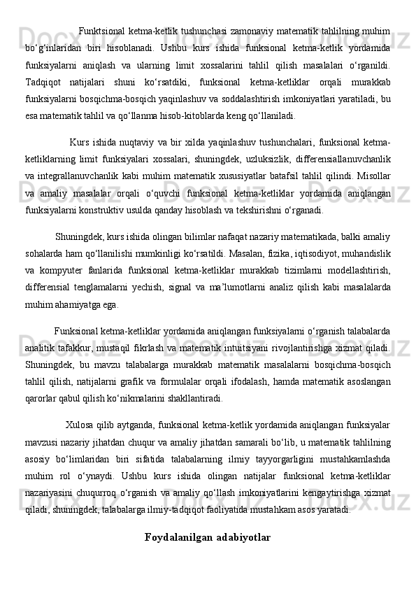                                Funktsional  ketma-ketlik tushunchasi  zamonaviy matematik tahlilning muhim
bo‘g‘inlaridan   biri   hisoblanadi.   Ushbu   kurs   ishida   funksional   ketma-ketlik   yordamida
funksiyalarni   aniqlash   va   ularning   limit   xossalarini   tahlil   qilish   masalalari   o‘rganildi.
Tadqiqot   natijalari   shuni   ko‘rsatdiki,   funksional   ketma-ketliklar   orqali   murakkab
funksiyalarni bosqichma-bosqich yaqinlashuv va soddalashtirish imkoniyatlari yaratiladi, bu
esa matematik tahlil va qo‘llanma hisob-kitoblarda keng qo‘llaniladi.
                        Kurs   ishida   nuqtaviy   va   bir   xilda   yaqinlashuv   tushunchalari,   funksional   ketma-
ketliklarning   limit   funksiyalari   xossalari,   shuningdek,   uzluksizlik,   differensiallanuvchanlik
va   integrallanuvchanlik   kabi   muhim   matematik   xususiyatlar   batafsil   tahlil   qilindi.   Misollar
va   amaliy   masalalar   orqali   o‘quvchi   funksional   ketma-ketliklar   yordamida   aniqlangan
funksiyalarni konstruktiv usulda qanday hisoblash va tekshirishni o‘rganadi.
           Shuningdek, kurs ishida olingan bilimlar nafaqat nazariy matematikada, balki amaliy
sohalarda ham qo‘llanilishi mumkinligi ko‘rsatildi. Masalan, fizika, iqtisodiyot, muhandislik
va   kompyuter   fanlarida   funksional   ketma-ketliklar   murakkab   tizimlarni   modellashtirish,
differensial   tenglamalarni   yechish,   signal   va   ma’lumotlarni   analiz   qilish   kabi   masalalarda
muhim ahamiyatga ega.
           Funksional ketma-ketliklar yordamida aniqlangan funksiyalarni o‘rganish talabalarda
analitik  tafakkur,  mustaqil   fikrlash   va   matematik  intuitsiyani   rivojlantirishga   xizmat   qiladi.
Shuningdek,   bu   mavzu   talabalarga   murakkab   matematik   masalalarni   bosqichma-bosqich
tahlil   qilish,   natijalarni   grafik   va   formulalar   orqali   ifodalash,   hamda   matematik   asoslangan
qarorlar qabul qilish ko‘nikmalarini shakllantiradi.
                         Xulosa qilib aytganda, funksional ketma-ketlik yordamida aniqlangan funksiyalar
mavzusi nazariy jihatdan chuqur va amaliy jihatdan samarali bo‘lib, u matematik tahlilning
asosiy   bo‘limlaridan   biri   sifatida   talabalarning   ilmiy   tayyorgarligini   mustahkamlashda
muhim   rol   o‘ynaydi.   Ushbu   kurs   ishida   olingan   natijalar   funksional   ketma-ketliklar
nazariyasini   chuqurroq   o‘rganish   va   amaliy   qo‘llash   imkoniyatlarini   kengaytirishga   xizmat
qiladi, shuningdek, talabalarga ilmiy-tadqiqot faoliyatida mustahkam asos yaratadi.
Foydalanilgan adabiyotlar 