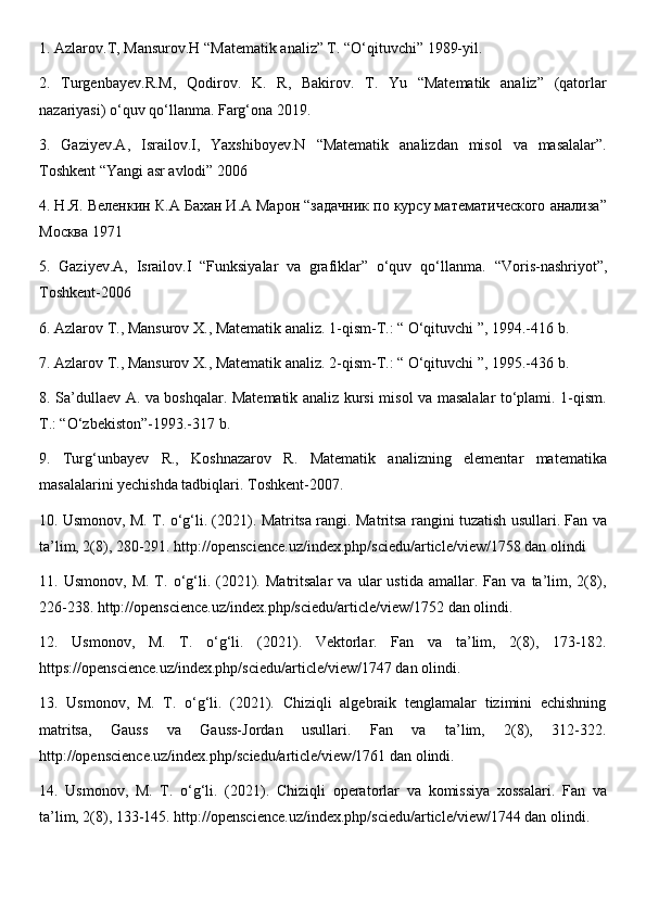 1. Azlarov.T, Mansurov.H “Matematik analiz” T. “O‘qituvchi” 1989-yil. 
2.   Turgenbayev.R.M,   Qodirov.   K.   R,   Bakirov.   T.   Yu   “Matematik   analiz”   (qatorlar
nazariyasi) o‘quv qo‘llanma. Farg‘ona 2019. 
3.   Gaziyev.A,   Israilov.I,   Yaxshiboyev.N   “Matematik   analizdan   misol   va   masalalar”.
Toshkent “Yangi asr avlodi” 2006 
4. Н.Я. Веленкин К.А Бахан И.А Марон “задачник по курсу математического анализа”
Москва 1971 
5.   Gaziyev.A,   Israilov.I   “Funksiyalar   va   grafiklar”   o‘quv   qo‘llanma.   “Voris-nashriyot”,
Toshkent-2006 
6. Azlarov T., Mansurov X., Matematik analiz. 1-qism-T.: “ O‘qituvchi ”, 194.-416 b. 
7. Azlarov T., Mansurov X., Matematik analiz. 2-qism-T.: “ O‘qituvchi ”, 195.-436 b. 
8. Sa’dullaev A. va boshqalar. Matematik analiz kursi misol va masalalar to‘plami. 1-qism.
T.: “O‘zbekiston”-193.-317 b. 
9.   Turg‘unbayev   R.,   Koshnazarov   R.   Matematik   analizning   elementar   matematika
masalalarini yechishda tadbiqlari. Toshkent-2007. 
10. Usmonov, M. T. o‘g‘li. (2021). Matritsa rangi. Matritsa rangini tuzatish usullari. Fan va
ta’lim, 2(8), 280-21. http://openscience.uz/index.php/sciedu/article/view/1758 dan olindi 
11.  Usmonov,   M.   T.  o‘g‘li.   (2021).  Matritsalar   va   ular   ustida   amallar.  Fan   va   ta’lim,   2(8),
226-238. http://openscience.uz/index.php/sciedu/article/view/1752 dan olindi. 
12.   Usmonov,   M.   T.   o‘g‘li.   (2021).   Vektorlar.   Fan   va   ta’lim,   2(8),   173-182.
https://openscience.uz/index.php/sciedu/article/view/1747 dan olindi. 
13.   Usmonov,   M.   T.   o‘g‘li.   (2021).   Chiziqli   algebraik   tenglamalar   tizimini   echishning
matritsa,   Gauss   va   Gauss-Jordan   usullari.   Fan   va   ta’lim,   2(8),   312-322.
http://openscience.uz/index.php/sciedu/article/view/1761 dan olindi. 
14.   Usmonov,   M.   T.   o‘g‘li.   (2021).   Chiziqli   operatorlar   va   komissiya   xossalari.   Fan   va
ta’lim, 2(8), 133-145. http://openscience.uz/index.php/sciedu/article/view/1744 dan olindi.  