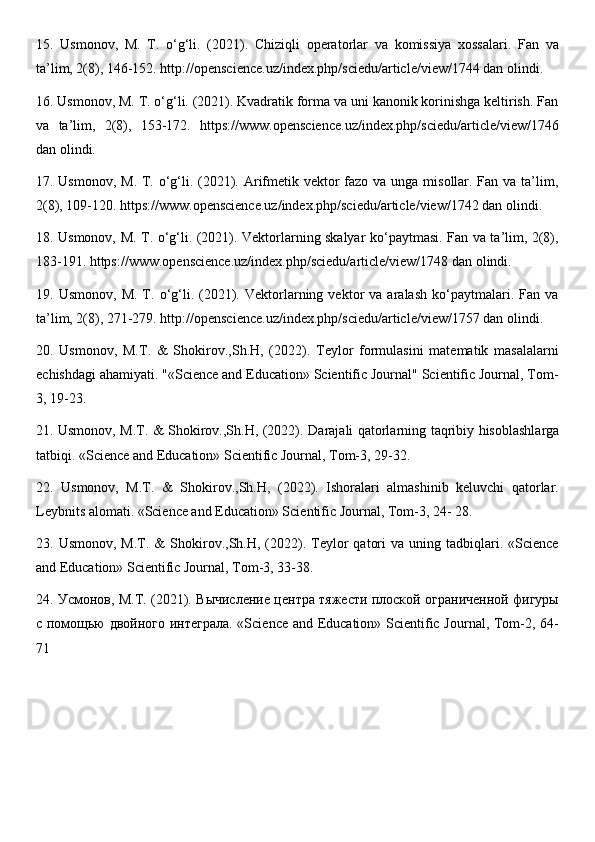 15.   Usmonov,   M.   T.   o‘g‘li.   (2021).   Chiziqli   operatorlar   va   komissiya   xossalari.   Fan   va
ta’lim, 2(8), 146-152. http://openscience.uz/index.php/sciedu/article/view/1744 dan olindi. 
16. Usmonov, M. T. o‘g‘li. (2021). Kvadratik forma va uni kanonik korinishga keltirish. Fan
va   ta’lim,   2(8),   153-172.   https://www.openscience.uz/index.php/sciedu/article/view/1746
dan olindi. 
17. Usmonov, M. T. o‘g‘li. (2021). Arifmetik vektor fazo va unga misollar. Fan va ta’lim,
2(8), 109-120. https://www.openscience.uz/index.php/sciedu/article/view/1742 dan olindi. 
18. Usmonov, M. T. o‘g‘li. (2021). Vektorlarning skalyar ko‘paytmasi. Fan va ta’lim, 2(8),
183-11. https://www.openscience.uz/index.php/sciedu/article/view/1748 dan olindi. 
19.  Usmonov,   M.   T.  o‘g‘li.   (2021).  Vektorlarning  vektor   va   aralash   ko‘paytmalari.   Fan  va
ta’lim, 2(8), 271-279. http://openscience.uz/index.php/sciedu/article/view/1757 dan olindi. 
20.   Usmonov,   M.T.   &   Shokirov.,Sh.H,   (2022).   Teylor   formulasini   matematik   masalalarni
е chishdagi ahamiyati. "«Science and Education» Scientific Journal" Scientific Journal, Tom-
3, 19-23. 
21. Usmonov, M.T. & Shokirov.,Sh.H, (2022). D а r а j а li q а t о rl а rning t а qribiy his о bl а shl а rg а
t а tbiqi. «Science and Education» Scientific Journal, Tom-3, 29-32. 
22.   Usmonov,   M.T.   &   Shokirov.,Sh.H,   (2022).   Ishoralari   almashinib   keluvchi   qatorlar.
Leybnits alomati. «Science and Education» Scientific Journal, Tom-3, 24- 28. 
23.  Usmonov,  M.T.  &  Shokirov.,Sh.H,  (2022).  Teylor   qatori  va   uning  tadbiqlari.  «Science
and Education» Scientific Journal, Tom-3, 33-38. 
24 . Усмонов, М.Т. (2021). Вычисление центра тяжести плоской ограниченной фигуры
с помощью двойного интеграла. «Science and Education» Scientific Journal, Tom-2, 64-
71 