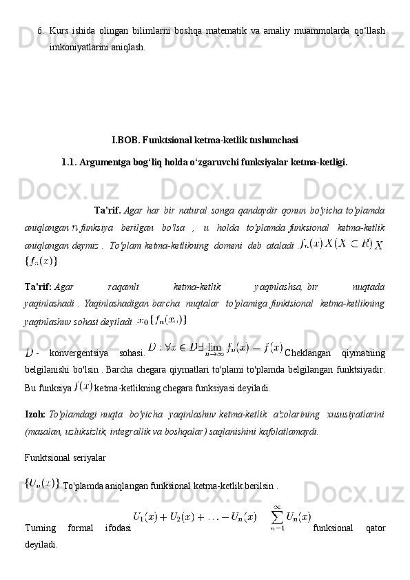 6. Kurs   ishida   olingan   bilimlarni   boshqa   matematik   va   amaliy   muammolarda   qo‘llash
imkoniyatlarini aniqlash.
I.BOB. Funktsional ketma-ketlik tushunchasi
1.1. Argumentga bog‘liq holda o‘zgaruvchi funksiyalar ketma-ketligi.
                                    Ta'rif.   Agar   har   bir   natural   songa   qandaydir   qonun   bo'yicha   to'plamda
aniqlangan     funksiya   berilgan   bo'lsa   ,   u   holda   to'plamda   funksional   ketma-ketlik
aniqlangan   deymiz   .   To'plam   ketma-ketlikning   domeni   deb   ataladi   .      
Ta'rif:   Agar   raqamli   ketma-ketlik   yaqinlashsa,   bir   nuqtada
yaqinlashadi   .   Yaqinlashadigan   barcha   nuqtalar   to'plamiga   funktsional   ketma-ketlikning
yaqinlashuv sohasi deyiladi   .  
  -   konvergentsiya   sohasi.     Cheklangan   qiymatning
belgilanishi  bo'lsin   .   Barcha chegara qiymatlari  to'plami  to'plamda belgilangan funktsiyadir.
Bu funksiya     ketma-ketlikning chegara funksiyasi deyiladi.
Izoh:   To'plamdagi   nuqta   bo'yicha   yaqinlashuv   ketma-ketlik   a'zolarining   xususiyatlarini
(masalan, uzluksizlik, integrallik va boshqalar) saqlanishini kafolatlamaydi.
Funktsional seriyalar
  To'plamda aniqlangan   funksional ketma-ketlik berilsin .
Turning   formal   ifodasi     funksional   qator
deyiladi. 