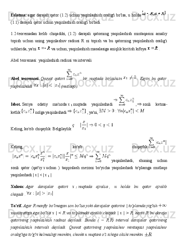 Eslatma:   agar darajali qator (1.2) uchun yaqinlashish oralig'i bo'lsa, u holda    
(1.1) darajali qator uchun yaqinlashish oralig'i bo'ladi.
1.2-teoremadan   kelib   chiqadiki,   (1.2)   darajali   qatorning   yaqinlashish   mintaqasini   amaliy
topish   uchun   uning   yaqinlashuv   radiusi   R   ni   topish   va   bu   qatorning   yaqinlashish   oralig'i
uchlarida, ya'ni     va uchun, yaqinlashish masalasiga aniqlik kiritish kifoya     .
Abel teoremasi: yaqinlashish radiusi va intervali
Abel   teoremasi.   Quvvat   qatori     bir   nuqtada   birlashsin     .   Keyin   bu   qator
yaqinlashadi     (mutlaqo).
Isbot.   Seriya   odatiy   ma'noda   x  
1   nuqtada   yaqinlashadi     ,     sonli   ketma-
ketlik     nolga yaqinlashadi     , ya'ni,  
Keling, ko'rib chiqaylik. Belgilaylik  
Keling,   ko'rib   chiqaylik    
:     yaqinlashadi,   shuning   uchun
sonli   qator   (qat'iy   x   uchun   )   taqqoslash   mezoni   bo'yicha   yaqinlashadi   to'plamga   mutlaqo
yaqinlashadi |   x   | < |   x  
1   |
Xulosa:   Agar   darajalar   qatori   x  
2   nuqtada   ajralsa   ,   u   holda   bu   qator   ajralib
chiqadi   .  
Ta'rif.   Agar R manfiy bo'lmagan son bo'lsa yoki darajalar qatorini   | to'plamda yig'ish    
xususiyatiga   ega   bo'lsa   x  |   <   R   va   to'plamda  ajralib   chiqadi   |   x  |   >   R,  keyin   R   bu   daraja
qatorining   yaqinlashish   radiusi   deyiladi.   Bunda   (   −   R,R)   interval   darajalar   qatorining
yaqinlashish   intervali   deyiladi.   Quvvat   qatorining   yaqinlashuv   mintaqasi   yaqinlashuv
oralig'iga to'g'ri kelmasligi mumkin, chunki u nuqtani o'z ichiga olishi mumkin.   