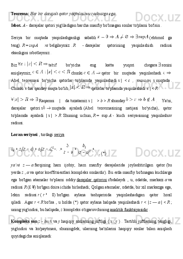 Teorema:   Har bir darajali qator yaqinlashuv radiusiga ega.
Isbot.   A -   darajalar qatori yig'iladigan barcha manfiy bo'lmagan sonlar to'plami bo'lsin   .
Seriya   bir   nuqtada   yaqinlashganligi   sababli     (ehtimol   ga
teng).   R   =   supA   ni   belgilaymiz   .   R   -   darajalar   qatorining   yaqinlashish   radiusi
ekanligini   isbotlaymiz .
Biz     ta'rif   bo'yicha   eng   katta   yuqori   chegara     sonini
aniqlaymiz,     chunki     qator   bir   nuqtada   yaqinlashadi.    
Abel   teoremasi   bo'yicha   qatorlar   to'plamda   yaqinlashadi   x   |   <   c   ,   xususan,   x   nuqtada   .
Chunki   x   har qanday nuqta bo'lib,     qatorlar to'plamda yaqinlashadi   x   | <   R   .
  Raqamni   |   da   tuzatamiz   x   |   >   b   >   R   shunday     .   Ya'ni,
darajalar   qatori   x   nuqtada   ajraladi   (Abel   teoremasining   natijasi   bo'yicha),   qator
to'plamda   ajraladi   |   x   |   >   R.   Shuning   uchun,   R   =   sup   A   -   kuch   seriyasining   yaqinlashuv
radiusi.
Loran seriyasi   ,   turdagi   seriya
  , (*)
ya’ni   z   —   a   farqining   ham   ijobiy,   ham   manfiy   darajalarida   joylashtirilgan   qator   (bu
yerda   z   ,   a   va qator koeffitsientlari kompleks sonlardir). Bu erda manfiy bo'lmagan kuchlarga
ega   bo'lgan   atamalar   to'plami   oddiy   darajalar   qatorini   ifodalaydi   ,   u,   odatda,   markazi   a   va
radiusi   R   (£ ¥) bo'lgan doira ichida birlashadi; Qolgan atamalar, odatda, bir xil markazga ega,
lekin   radiusi   r   (   r   ³   0)   bo'lgan   aylana   tashqarisida   yaqinlashadigan   qator   hosil
qiladi   .   Agar   r   <   R   bo'lsa   ,   u   holda   (*)   qator   aylana   halqada   yaqinlashadi   r   <   |   z   —   a   |   <   R   ;
uning yig'indisi, bu halqada,   z   kompleks o'zgaruvchining   analitik funktsiyasidir   .
Kompleks son   z - bu   x   va   y   haqiqiy sonlarning   juftligi (   x   ,   y   ) . Tartibli juftlarning tengligi,
yig'indisi   va   ko'paytmasi,   shuningdek,   ularning   ba'zilarini   haqiqiy   sonlar   bilan   aniqlash
quyidagicha aniqlanadi: 